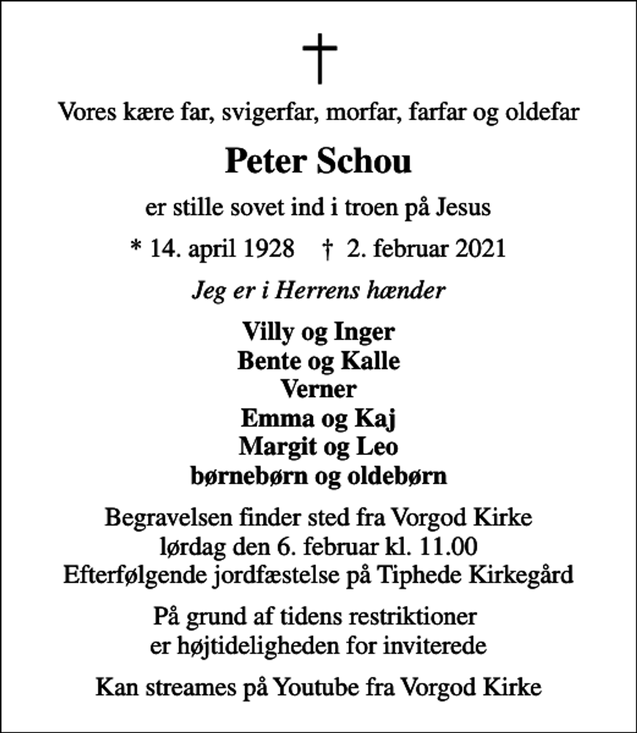 <p>Vores kære far, svigerfar, morfar, farfar og oldefar<br />Peter Schou<br />er stille sovet ind i troen på Jesus<br />* 14. april 1928 ✝ 2. februar 2021<br />Jeg er i Herrens hænder<br />Villy og Inger Bente og Kalle Verner Emma og Kaj Margit og Leo børnebørn og oldebørn<br />Begravelsen finder sted fra Vorgod Kirke lørdag den 6. februar kl. 11.00 Efterfølgende jordfæstelse på Tiphede Kirkegård<br />På grund af tidens restriktioner er højtideligheden for inviterede<br />Kan streames på Youtube fra Vorgod Kirke</p>