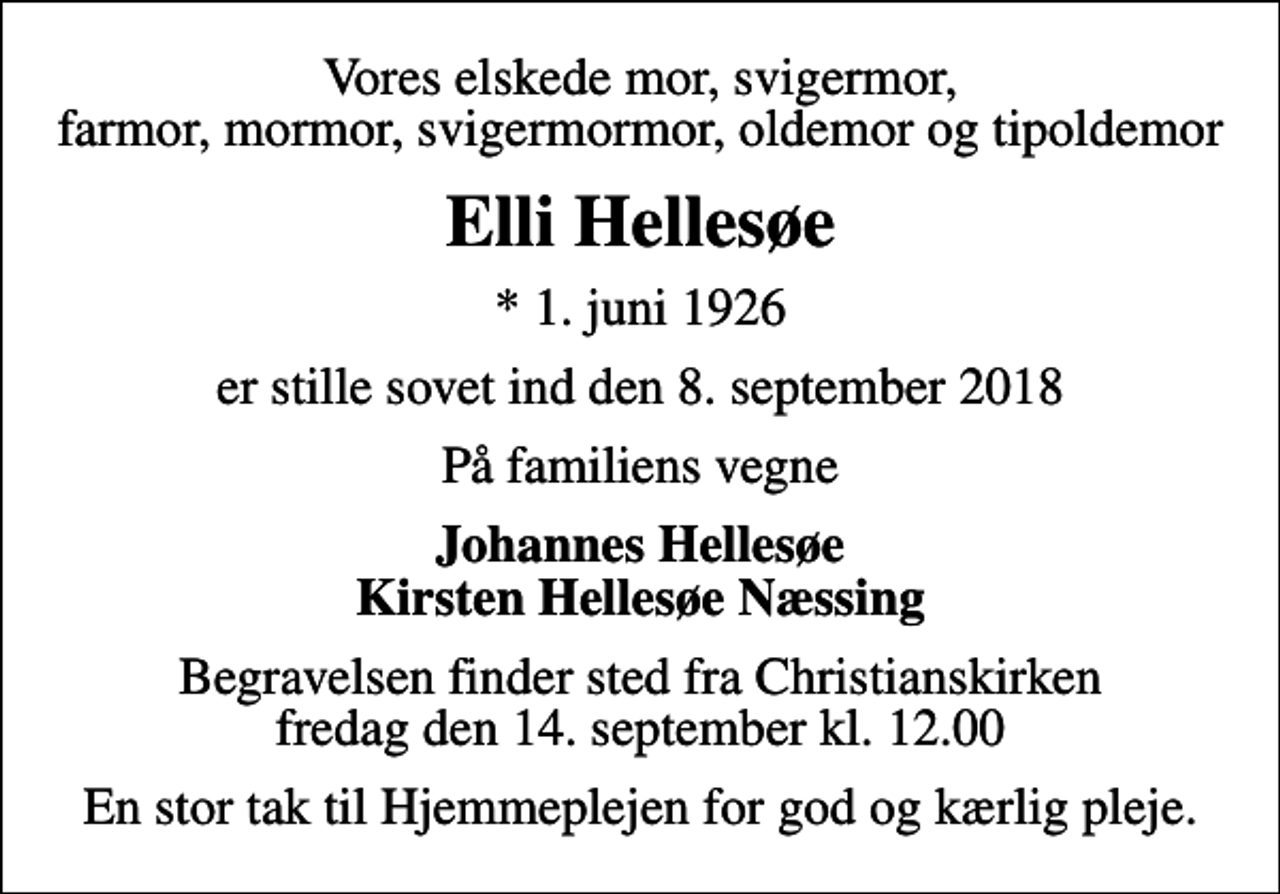 <p>Vores elskede mor, svigermor, farmor, mormor, svigermormor, oldemor og tipoldemor<br />Elli Hellesøe<br />* 1. juni 1926<br />er stille sovet ind den 8. september 2018<br />På familiens vegne<br />Johannes Hellesøe Kirsten Hellesøe Næssing<br />Begravelsen finder sted fra Christianskirken fredag den 14. september kl. 12.00<br />En stor tak til Hjemmeplejen for god og kærlig pleje.</p>
