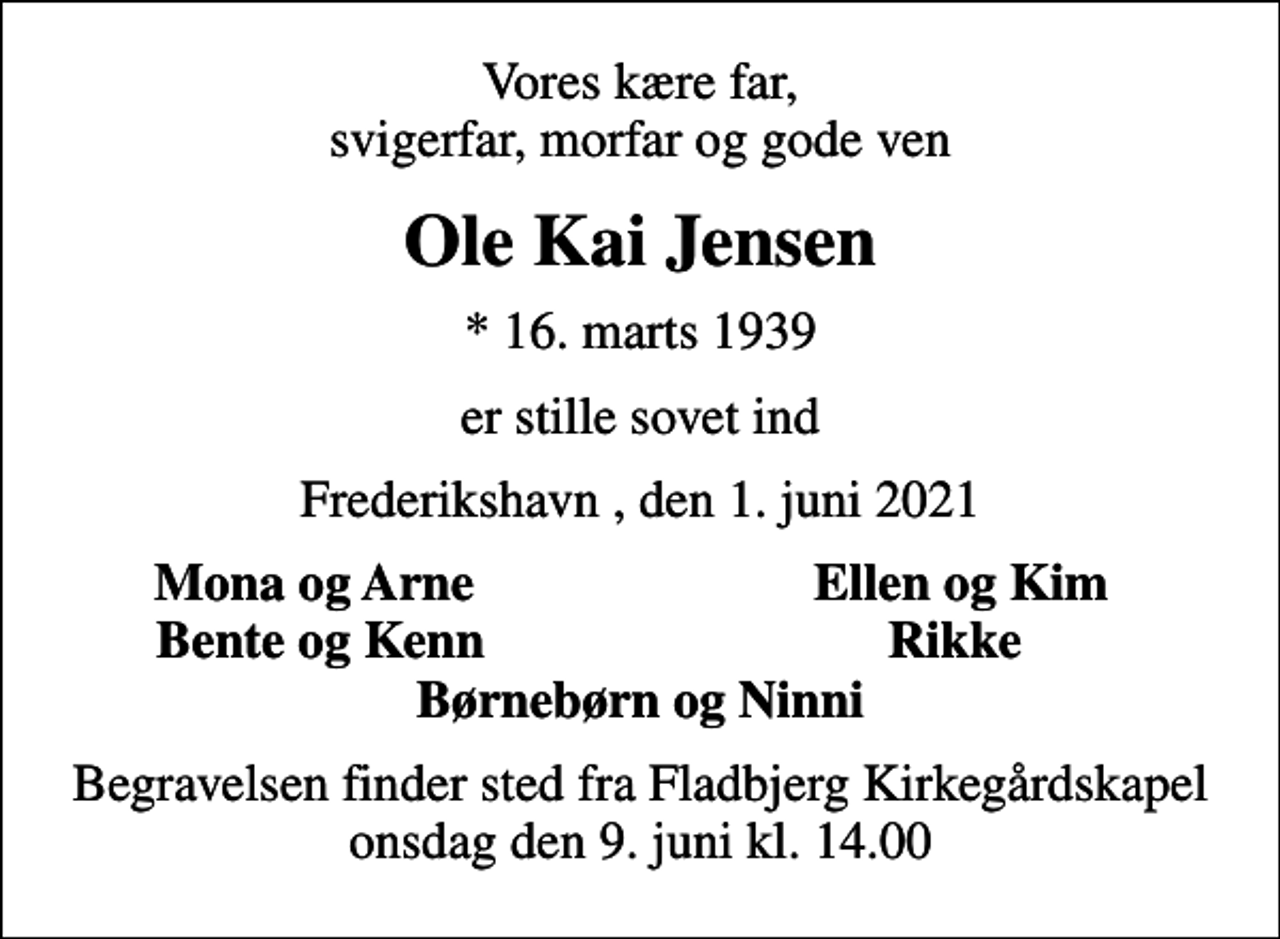 <p>Vores kære far, svigerfar, morfar og gode ven<br />Ole Kai Jensen<br />* 16. marts 1939<br />er stille sovet ind<br />Frederikshavn , den 1. juni 2021<br />Mona og Arne<br />Ellen og Kim<br />Bente og Kenn<br />Rikke<br />Begravelsen finder sted fra Fladbjerg Kirkegårdskapel onsdag den 9. juni kl. 14.00</p>