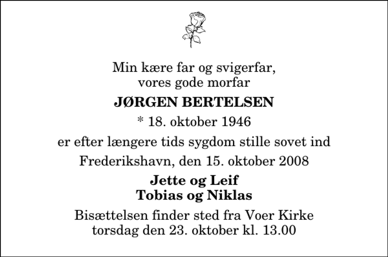 <p>Min kære far og svigerfar, vores gode morfar<br />Jørgen Bertelsen<br />* 18. oktober 1946<br />er efter længere tids sygdom stille sovet ind<br />Frederikshavn, den 15. oktober 2008<br />Jette og Leif Tobias og Niklas<br />Bisættelsen finder sted fra Voer Kirke torsdag den 23. oktober kl. 13.00</p>