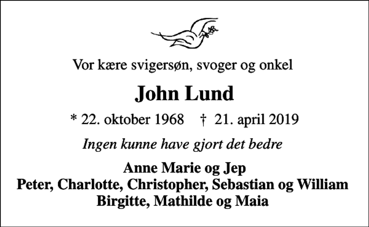 <p>Vor kære svigersøn, svoger og onkel<br />John Lund<br />* 22. oktober 1968 ✝ 21. april 2019<br />Ingen kunne have gjort det bedre<br />Anne Marie og Jep Peter, Charlotte, Christopher, Sebastian og William Birgitte, Mathilde og Maia</p>