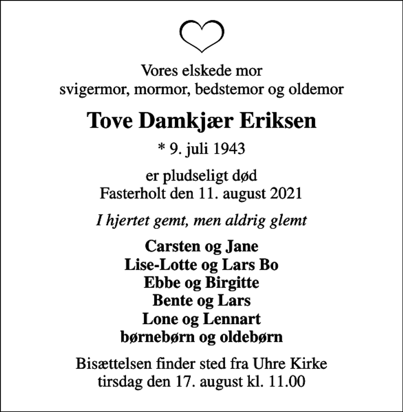 <p>Vores elskede mor svigermor, mormor, bedstemor og oldemor<br />Tove Damkjær Eriksen<br />* 9. juli 1943<br />er pludseligt død Fasterholt den 11. august 2021<br />I hjertet gemt, men aldrig glemt<br />Carsten og Jane Lise-Lotte og Lars Bo Ebbe og Birgitte Bente og Lars Lone og Lennart børnebørn og oldebørn<br />Bisættelsen finder sted fra Uhre Kirke tirsdag den 17. august kl. 11.00</p>