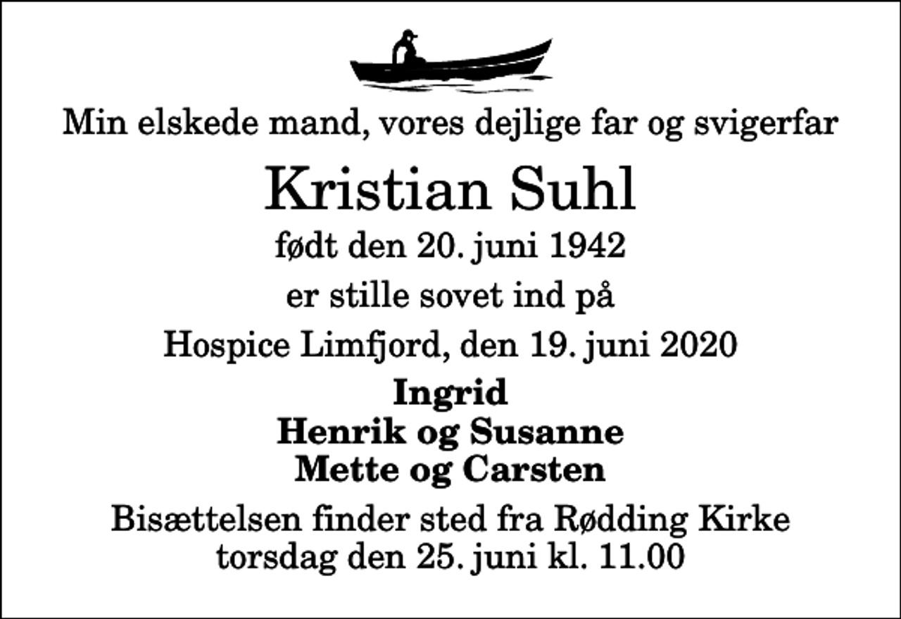 <p>Min elskede mand, vores dejlige far og svigerfar<br />Kristian Suhl<br />født den 20. juni 1942<br />er stille sovet ind på<br />Hospice Limfjord, den 19. juni 2020<br />Ingrid Henrik og Susanne Mette og Carsten<br />Bisættelsen finder sted fra Rødding Kirke torsdag den 25. juni kl. 11.00</p>