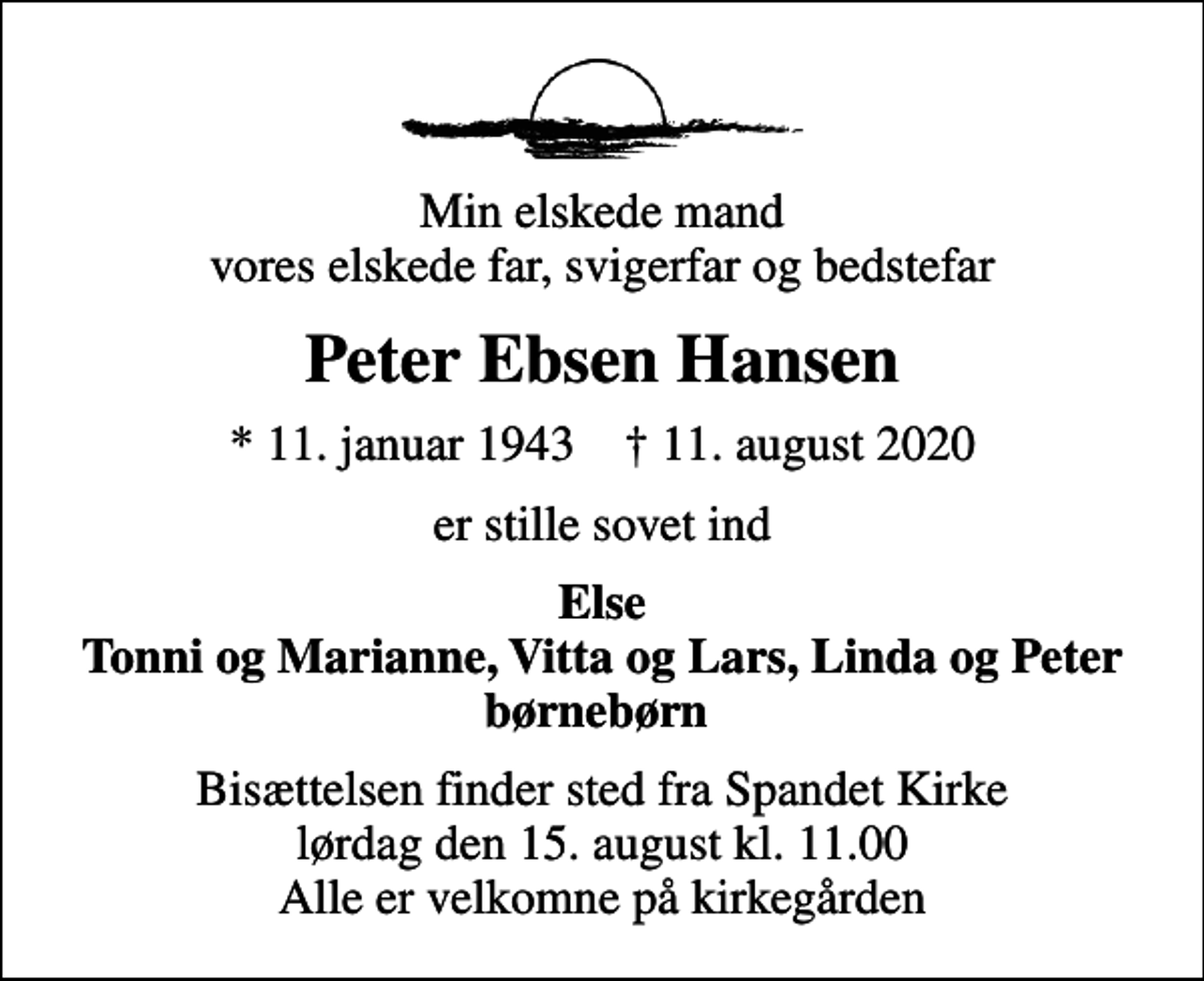 <p>Min elskede mand vores elskede far, svigerfar og bedstefar<br />Peter Ebsen Hansen<br />* 11. januar 1943 ✝ 11. august 2020<br />er stille sovet ind<br />Else Tonni og Marianne, Vitta og Lars, Linda og Peter børnebørn<br />Bisættelsen finder sted fra Spandet Kirke lørdag den 15. august kl. 11.00 Alle er velkomne på kirkegården</p>