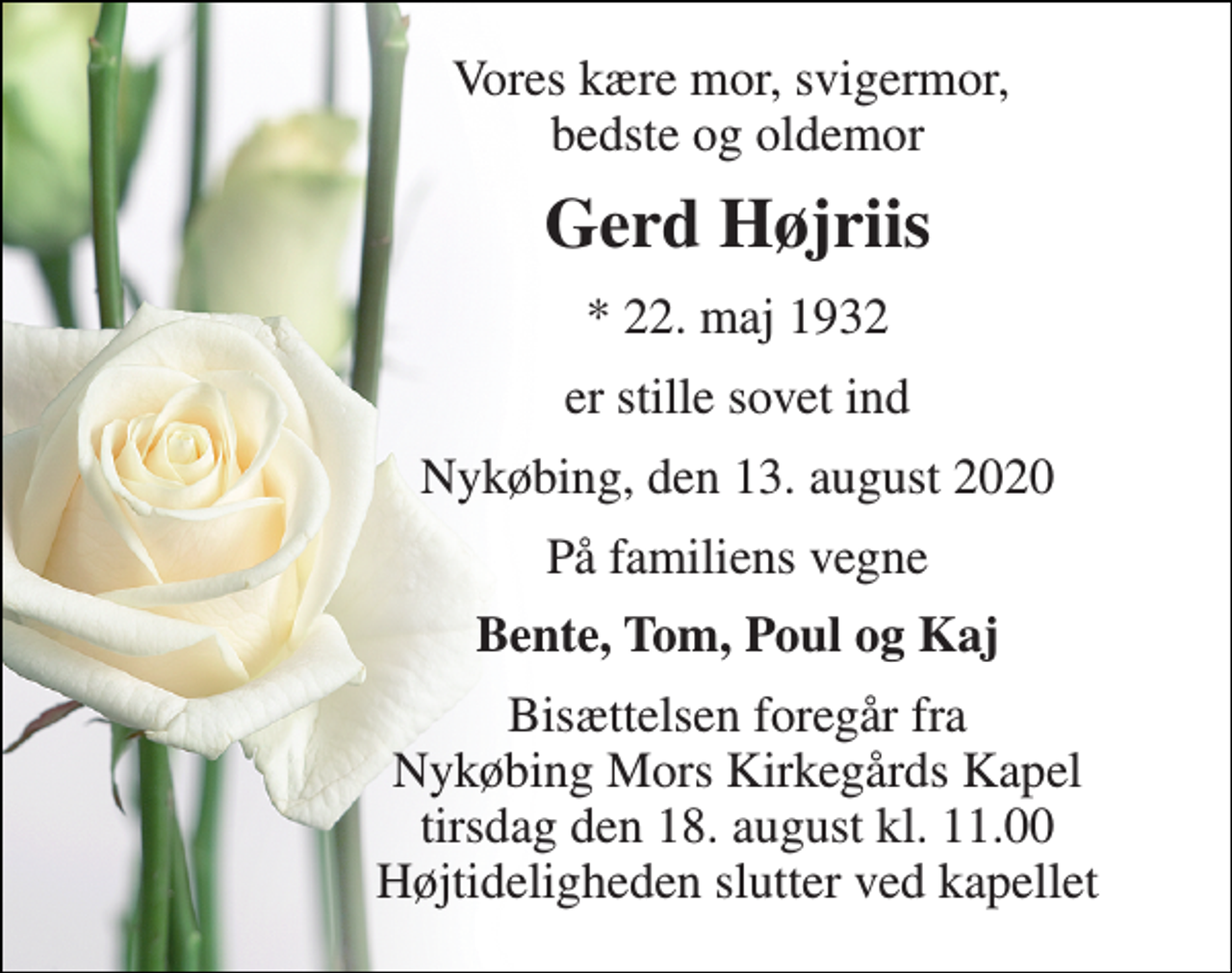<p>Vores kære mor, svigermor, bedste og oldemor<br />Gerd Højriis<br />*​ 22. maj 1932<br />er stille sovet ind<br />Nykøbing, den 13. august 2020<br />På familiens vegne<br />Bente, Tom, Poul og Kaj<br />Bisættelsen foregår fra Nykøbing Mors Kirkegårds Kapel tirsdag den 18. august kl. 11.00 Højtideligheden slutter ved kapellet</p>