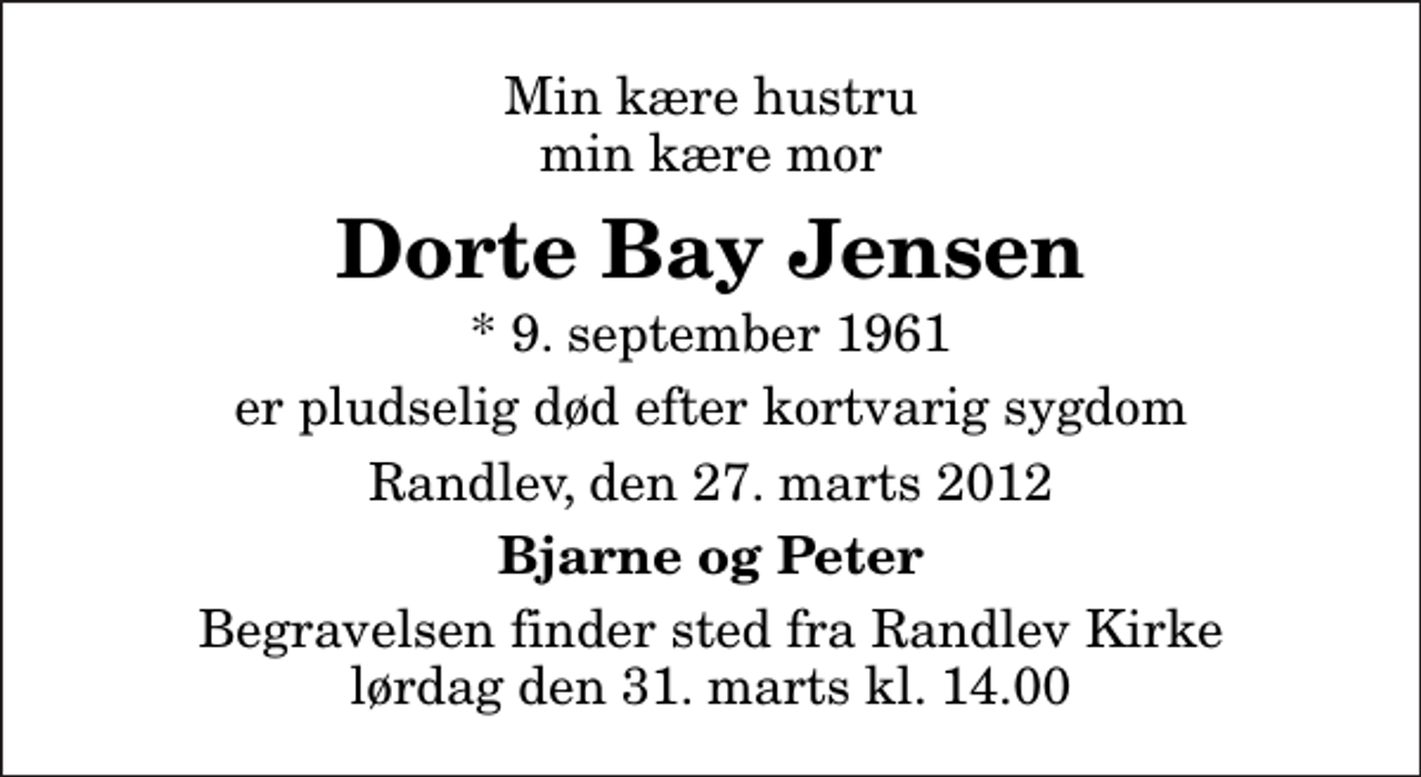 <p>Min kære hustru min kære mor<br />Dorte Bay Jensen<br />* 9. september 1961<br />er pludselig død efter kortvarig sygdom<br />Randlev, den 27. marts 2012<br />Bjarne og Peter<br />Begravelsen finder sted fra Randlev Kirke lørdag den 31. marts kl. 14.00</p>