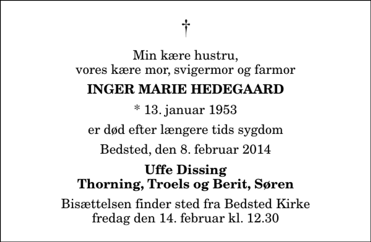 <p>Min kære hustru, vores kære mor, svigermor og farmor<br />Inger Marie Hedegaard<br />* 13. januar 1953<br />er død efter længere tids sygdom<br />Bedsted, den 8. februar 2014<br />Uffe Dissing Thorning, Troels og Berit, Søren<br />Bisættelsen finder sted fra Bedsted Kirke fredag den 14. februar kl. 12.30</p>