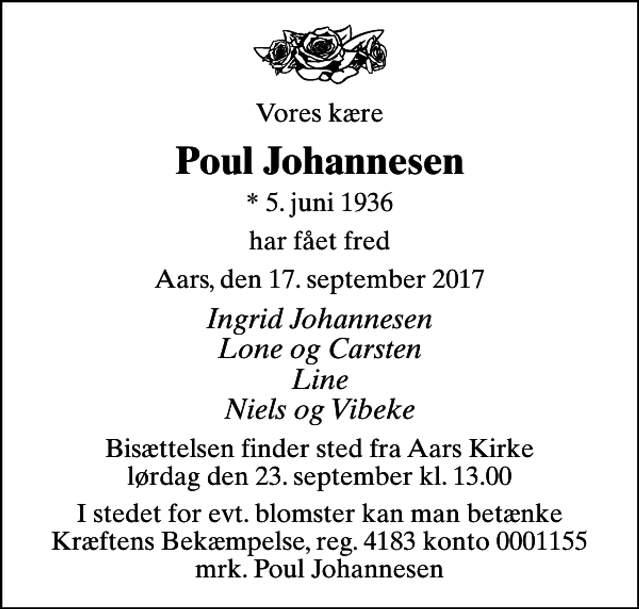 <p>Vores kære<br />Poul Johannesen<br />* 5. juni 1936<br />har fået fred<br />Aars, den 17. september 2017<br />Ingrid Johannesen Lone og Carsten Line Niels og Vibeke<br />Bisættelsen finder sted fra Aars Kirke lørdag den 23. september kl. 13.00<br />I stedet for evt. blomster kan man betænke<br />Kræftens Bekæmpelse reg.4183konto0001155mrk. Poul<br />Johannesen</p>