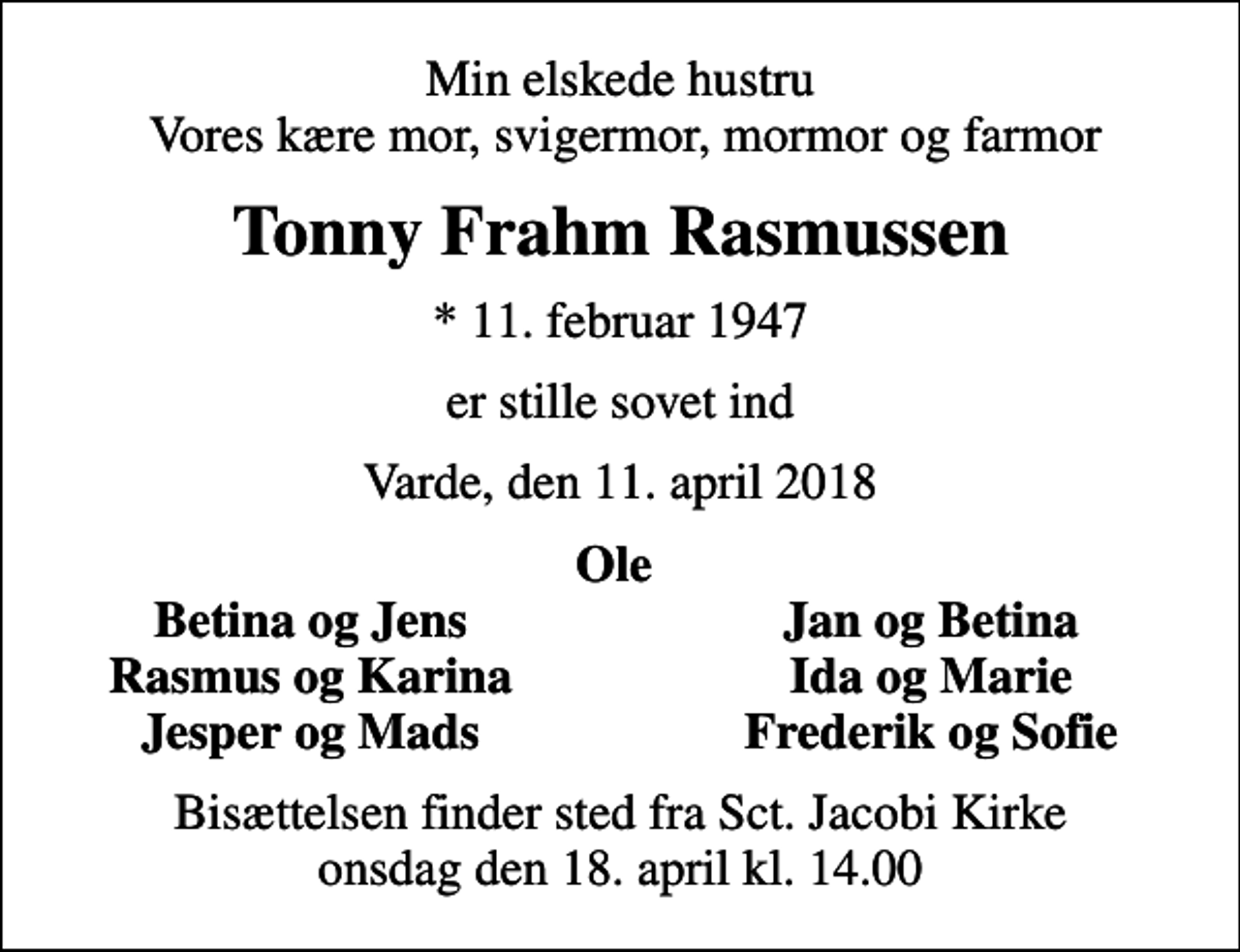 <p>Min elskede hustru Vores kære mor, svigermor, mormor og farmor<br />Tonny Frahm Rasmussen<br />* 11. februar 1947<br />er stille sovet ind<br />Varde, den 11. april 2018<br />Ole<br />Betina og Jens<br />Jan og Betina<br />Rasmus og Karina<br />Ida og Marie<br />Jesper og Mads<br />Frederik og Sofie<br />Bisættelsen finder sted fra Sct. Jacobi Kirke onsdag den 18. april kl. 14.00</p>