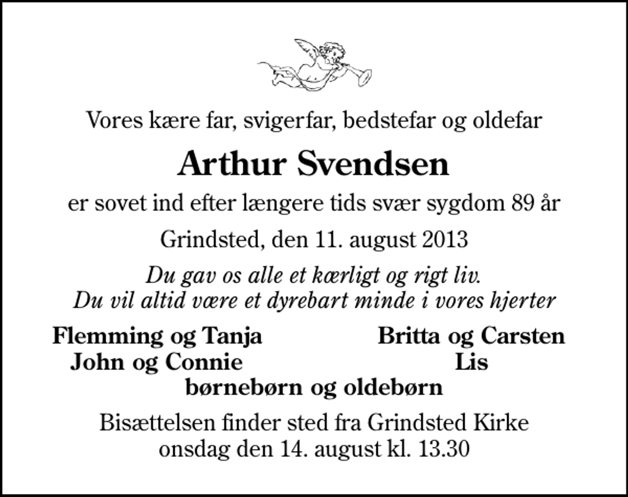 <p>Vores kære far, svigerfar, bedstefar og oldefar<br />Arthur Svendsen<br />er sovet ind efter længere tids svær sygdom 89 år<br />Grindsted, den 11. august 2013<br />Du gav os alle et kærligt og rigt liv. Du vil altid være et dyrebart minde i vores hjerter<br />Flemming og Tanja<br />Britta og Carsten<br />John og Connie<br />Lis<br />Bisættelsen finder sted fra Grindsted Kirke onsdag den 14. august kl. 13.30</p>