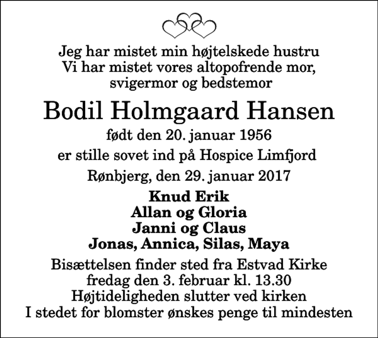 <p>Jeg har mistet min højtelskede hustru Vi har mistet vores altopofrende mor, svigermor og bedstemor<br />Bodil Holmgaard Hansen<br />født den 20. januar 1956<br />er stille sovet ind på Hospice Limfjord<br />Rønbjerg, den 29. januar 2017<br />Knud Erik Allan og Gloria Janni og Claus Jonas, Annica, Silas, Maya<br />Bisættelsen finder sted fra Estvad Kirke fredag den 3. februar kl. 13.30 Højtideligheden slutter ved kirken I stedet for blomster ønskes penge til mindesten</p>