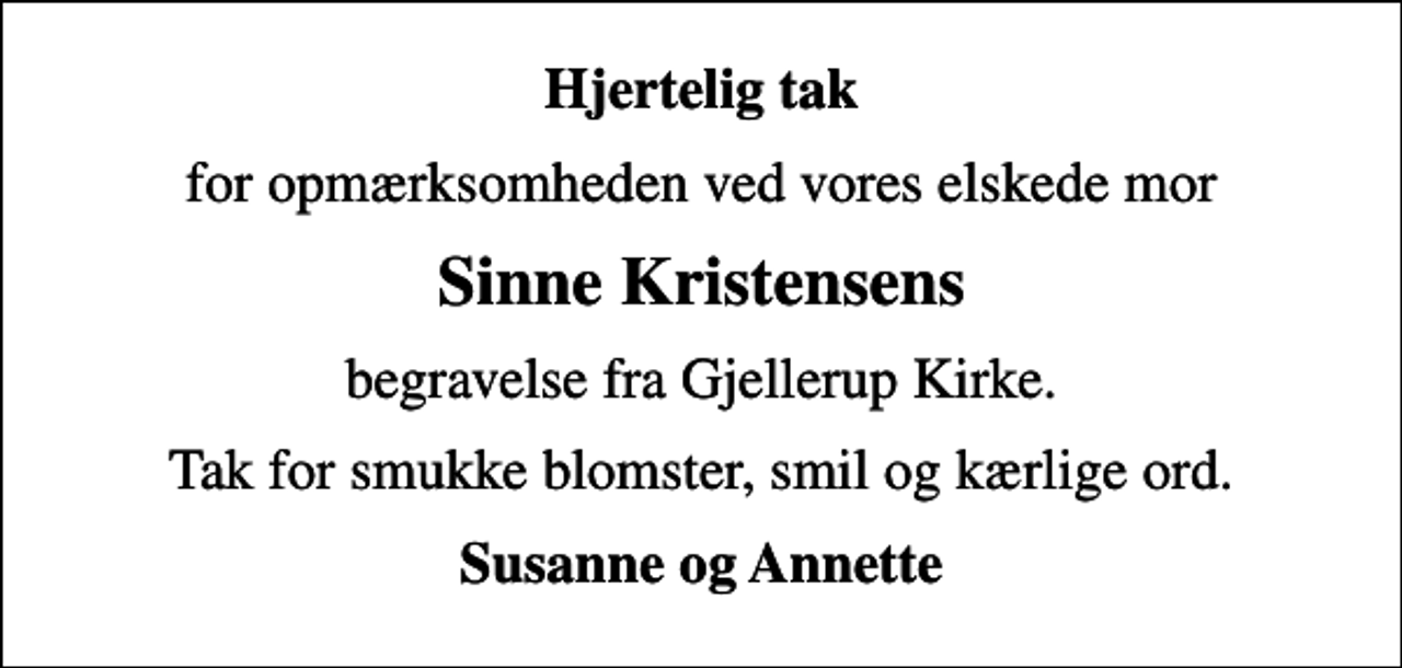 <p>Hjertelig tak<br />for opmærksomheden ved vores elskede mor<br />Sinne Kristensens<br />begravelse fra Gjellerup Kirke.<br />Tak for smukke blomster, smil og kærlige ord.<br />Susanne og Annette</p>