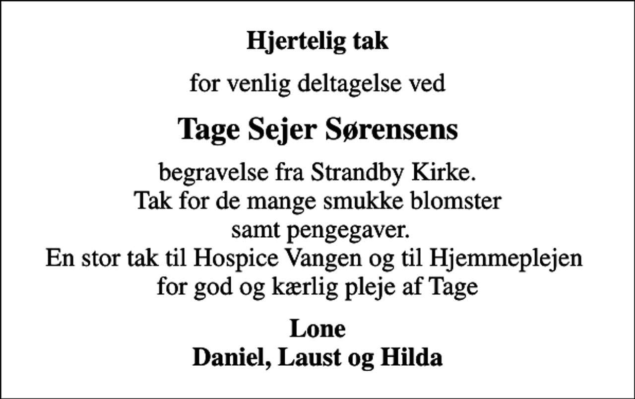 <p>Hjertelig tak<br />for venlig deltagelse ved<br />Tage Sejer Sørensens<br />begravelse fra Strandby Kirke. Tak for de mange smukke blomster samt pengegaver. En stor tak til Hospice Vangen og til Hjemmeplejen for god og kærlig pleje af Tage<br />Lone Daniel, Laust og Hilda</p>