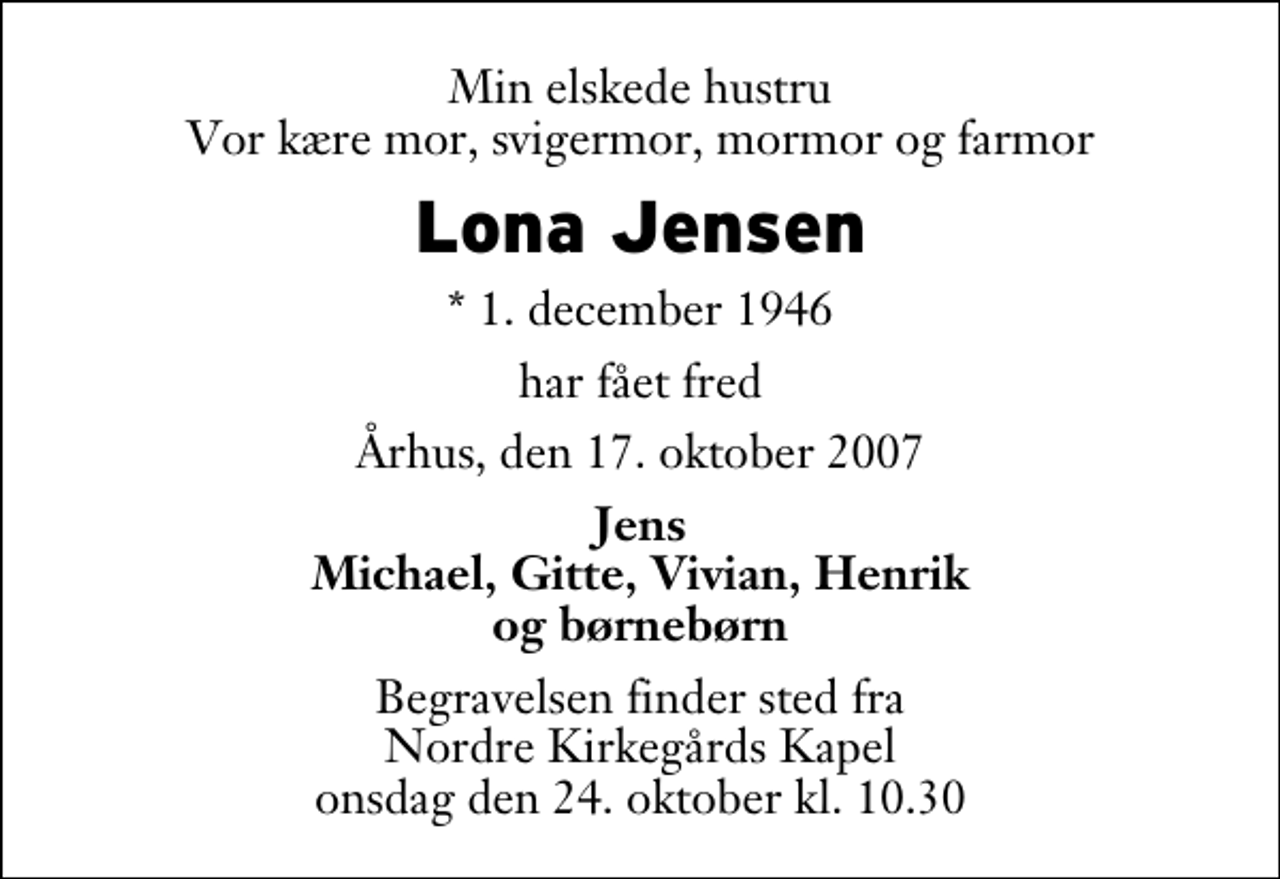 <p>Min elskede hustru Vor kære mor, svigermor, mormor og farmor<br />Lona Jensen<br />* 1. december 1946<br />har fået fred<br />Århus, den 17. oktober 2007<br />Jens Michael, Gitte, Vivian, Henrik og børnebørn<br />Begravelsen finder sted fra Nordre Kirkegårds Kapel onsdag den 24. oktober kl. 10.30</p>
