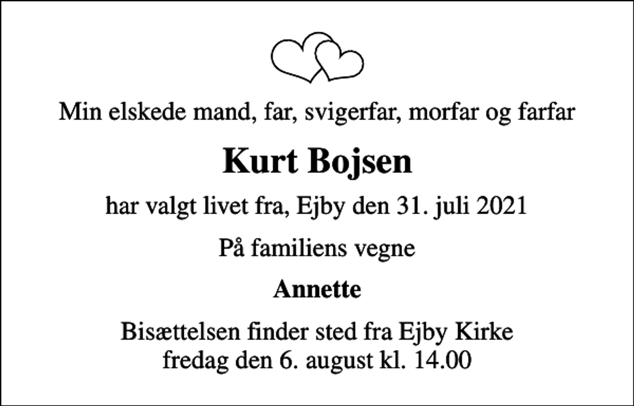 <p>Min elskede mand, far, svigerfar, morfar og farfar<br />Kurt Bojsen<br />har valgt livet fra, Ejby den 31. juli 2021<br />På familiens vegne<br />Annette<br />Bisættelsen finder sted fra Ejby Kirke fredag den 6. august kl. 14.00</p>