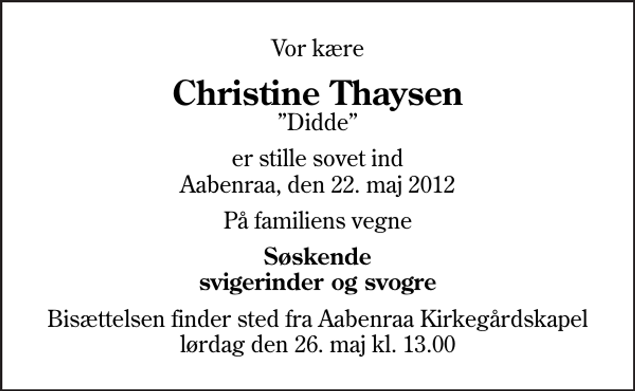 <p>Vor kære<br />Christine Thaysen<br />Didde<br />er stille sovet ind Aabenraa, den 22. maj 2012<br />På familiens vegne<br />Søskende svigerinder og svogre<br />Bisættelsen finder sted fra Aabenraa Kirkegårdskapel lørdag den 26. maj kl. 13.00</p>