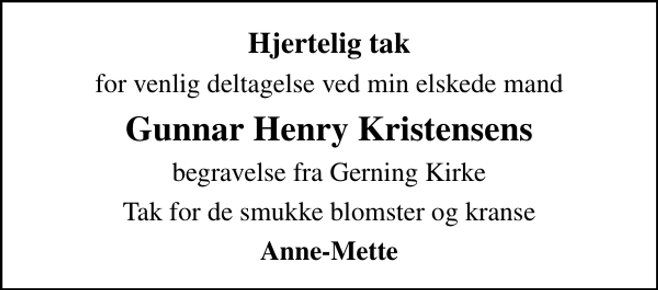 <p>Hjertelig tak<br />for venlig deltagelse ved min elskede mand<br />Gunnar Henry Kristensens<br />begravelse fra Gerning Kirke<br />Tak for de smukke blomster og kranse<br />Anne-Mette</p>