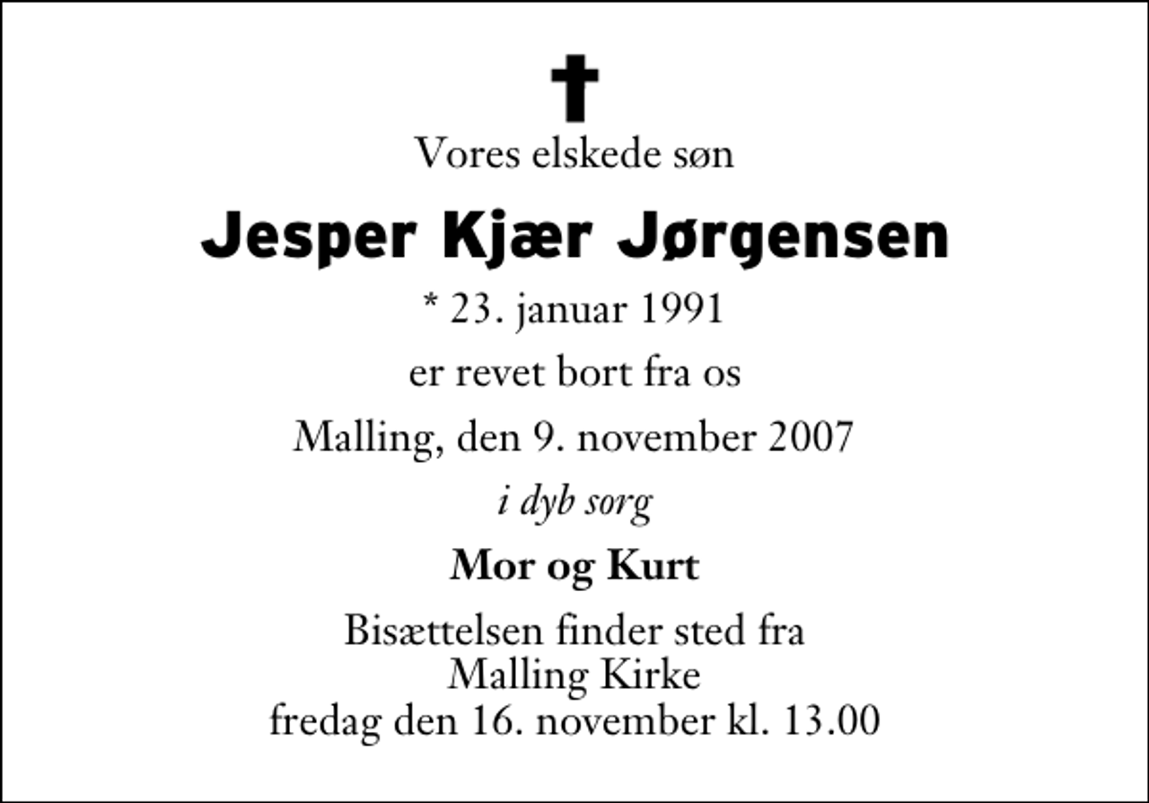 <p>Vores elskede søn<br />Jesper Kjær Jørgensen<br />* 23. januar 1991<br />er revet bort fra os<br />Malling, den 9. november 2007<br />i dyb sorg<br />Mor og Kurt<br />Bisættelsen finder sted fra Malling Kirke fredag den 16. november kl. 13.00</p>