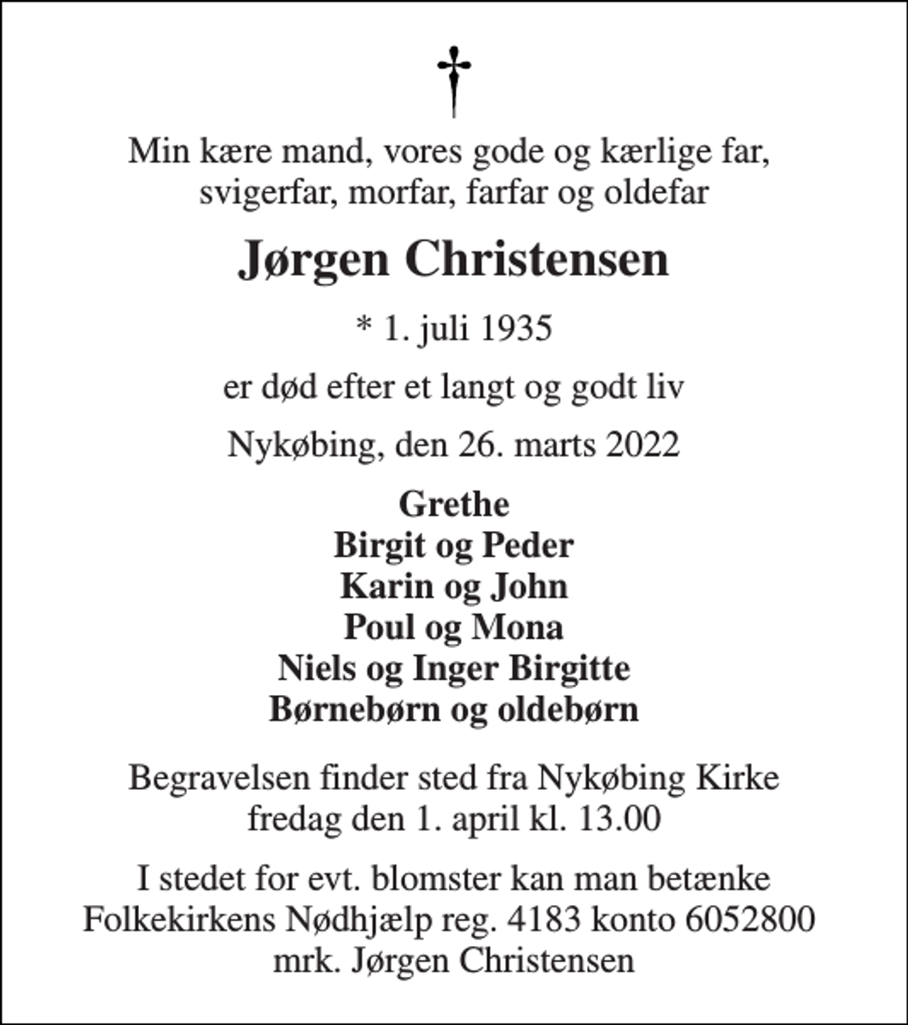 <p>Min kære mand, vores gode og kærlige far, svigerfar, morfar, farfar og oldefar<br />Jørgen Christensen<br />* 1. juli 1935<br />er død efter et langt og godt liv<br />Nykøbing, den 26. marts 2022<br />Grethe Birgit og Peder Karin og John Poul og Mona Niels og Inger Birgitte Børnebørn og oldebørn<br />Begravelsen​ finder sted fra Nykøbing Kirke​ fredag den 1. april​ kl. 13.00<br />I stedet for evt. blomster kan man betænke Folkekirkens Nødhjælp reg. 4183 konto 6052800 mrk. Jørgen Christensen</p>