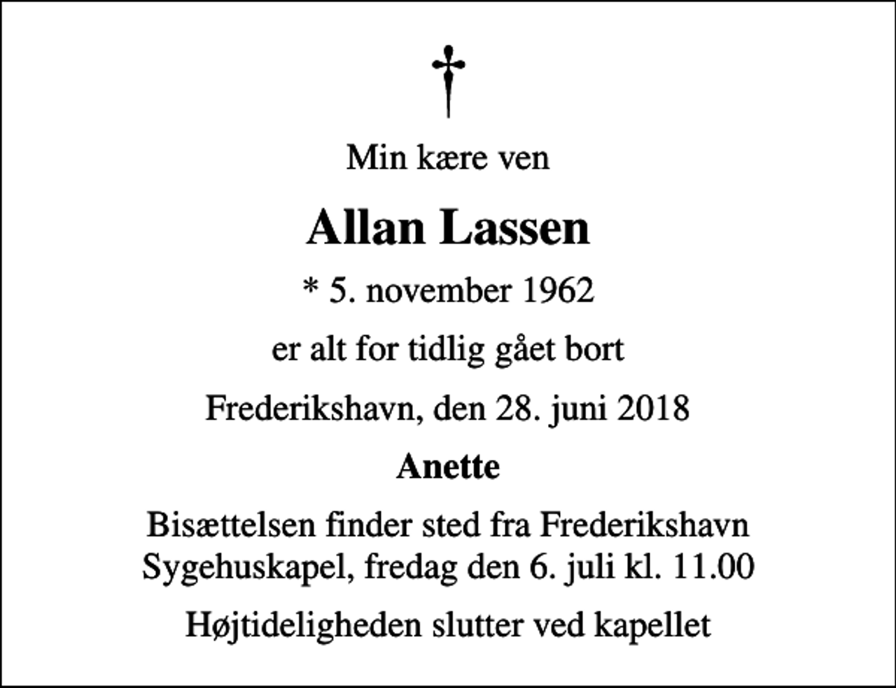 <p>Min kære ven<br />Allan Lassen<br />* 5. november 1962<br />er alt for tidlig gået bort<br />Frederikshavn, den 28. juni 2018<br />Anette<br />Bisættelsen finder sted fra Frederikshavn Sygehuskapel, fredag den 6. juli kl. 11.00<br />Højtideligheden slutter ved kapellet</p>