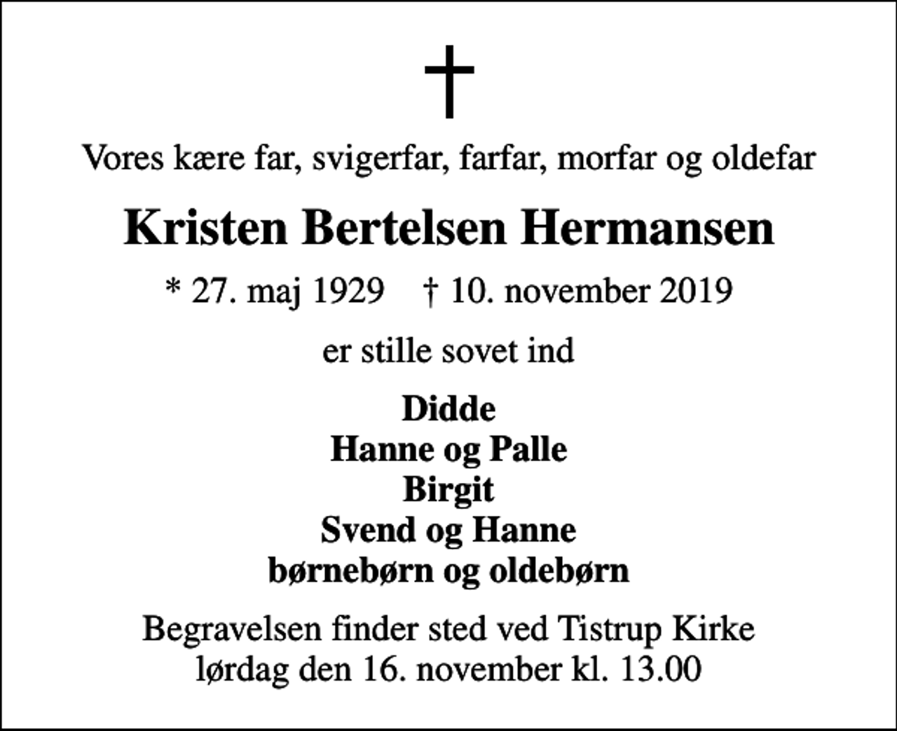 <p>Vores kære far, svigerfar, farfar, morfar og oldefar<br />Kristen Bertelsen Hermansen<br />* 27. maj 1929 ✝ 10. november 2019<br />er stille sovet ind<br />Didde Hanne og Palle Birgit Svend og Hanne børnebørn og oldebørn<br />Begravelsen finder sted ved Tistrup Kirke lørdag den 16. november kl. 13.00</p>