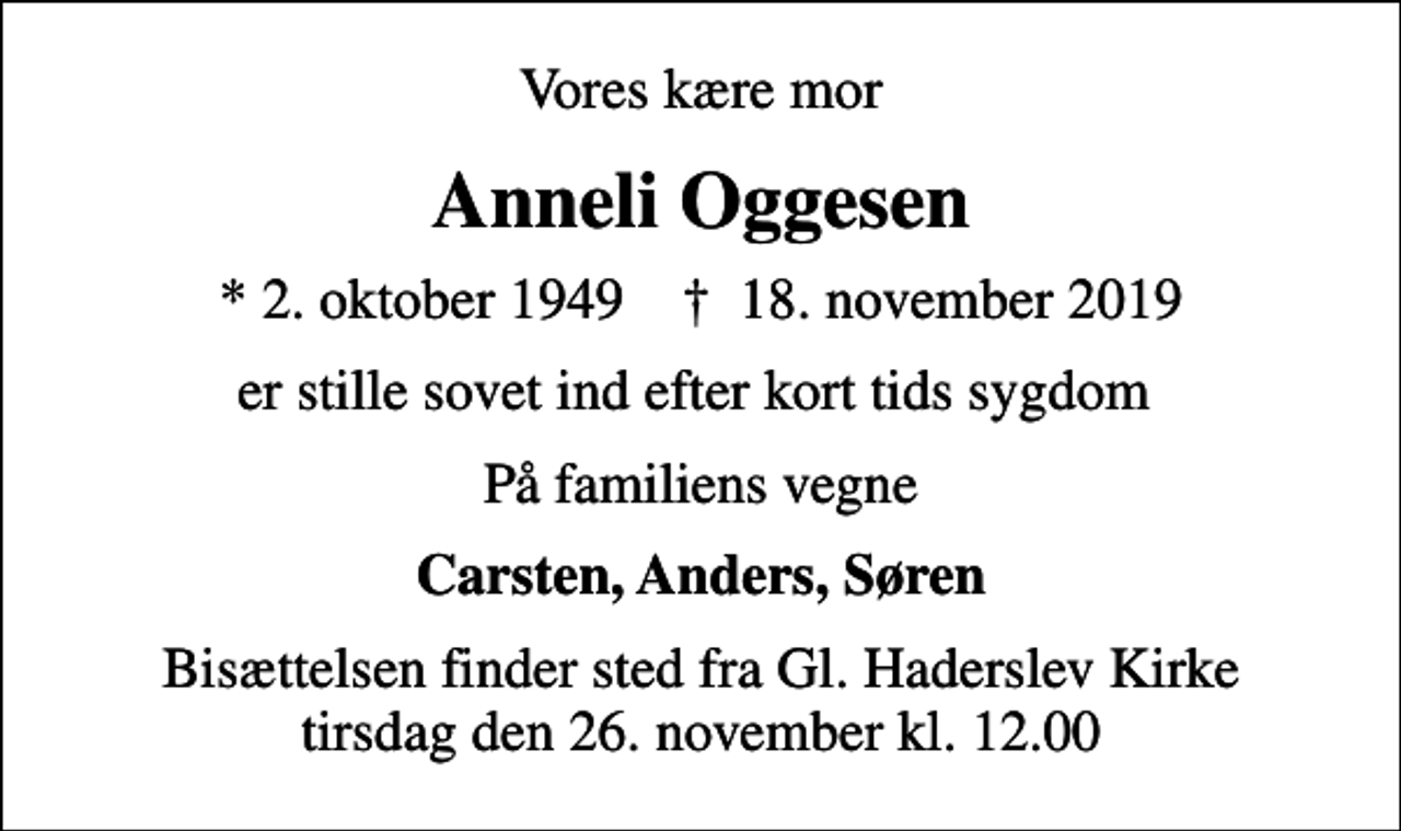 <p>Vores kære mor<br />Anneli Oggesen<br />* 2. oktober 1949 ✝ 18. november 2019<br />er stille sovet ind efter kort tids sygdom<br />På familiens vegne<br />Carsten, Anders, Søren<br />Bisættelsen finder sted fra Gl. Haderslev Kirke tirsdag den 26. november kl. 12.00</p>