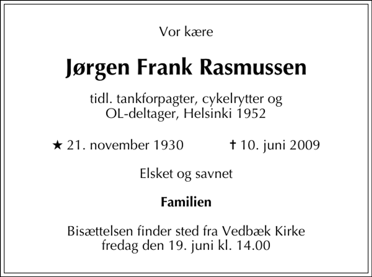 <p>Vor kære<br />Jørgen Frank Rasmussen<br />tidl. tankforpagter, cykelrytter og OL-deltager, Helsinki 1952<br />* 21. november 1930 ✝ 10. juni 2009<br />Elsket og savnet<br />Familien<br />Bisættelsen finder sted fra Vedbæk Kirke fredag den 19. juni kl. 14.00</p>