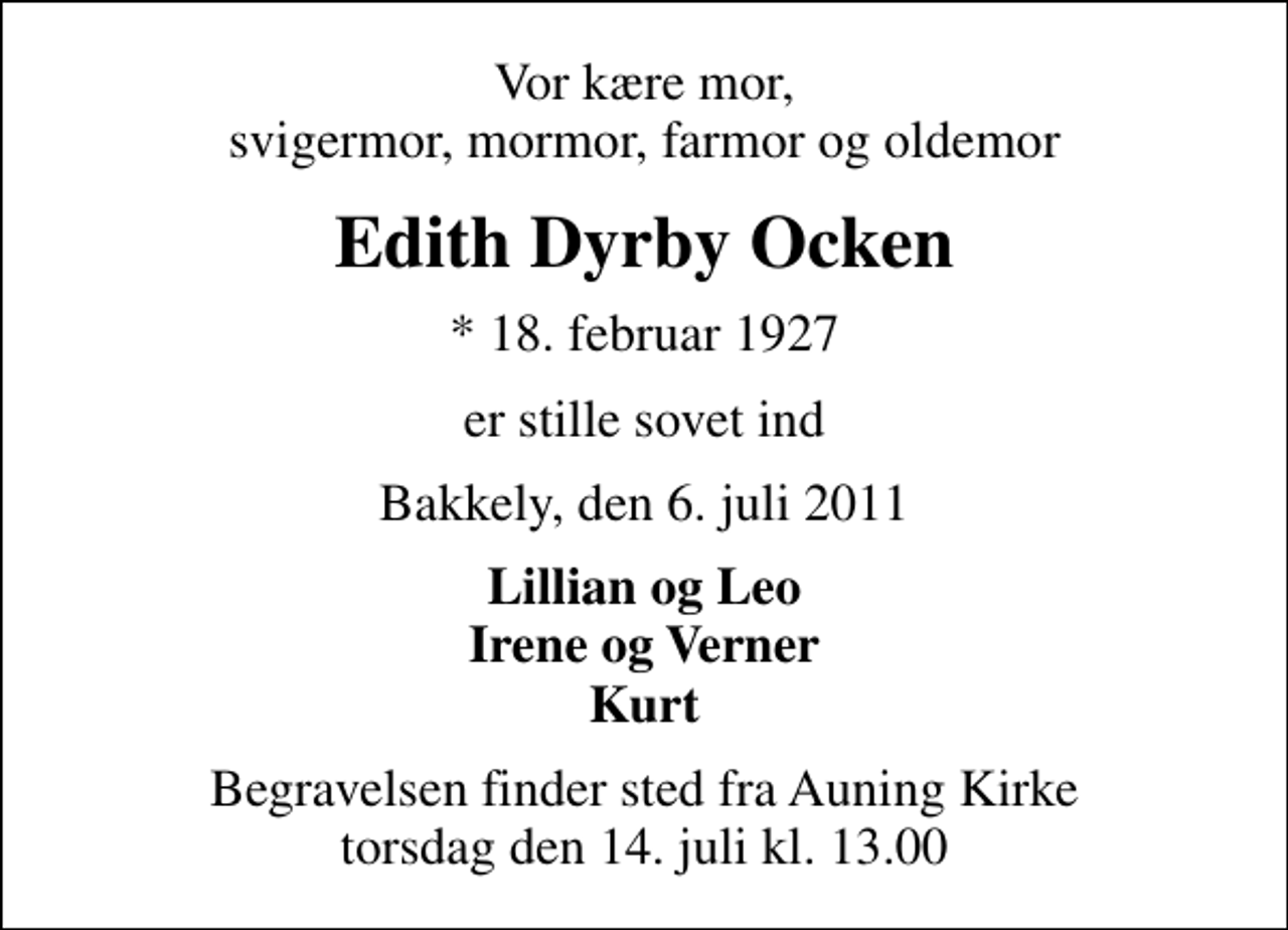 <p>Vor kære mor, svigermor, mormor, farmor og oldemor<br />Edith Dyrby Ocken<br />* 18. februar 1927<br />er stille sovet ind<br />Bakkely, den 6. juli 2011<br />Lillian og Leo Irene og Verner Kurt<br />Begravelsen finder sted fra Auning Kirke torsdag den 14. juli kl. 13.00</p>