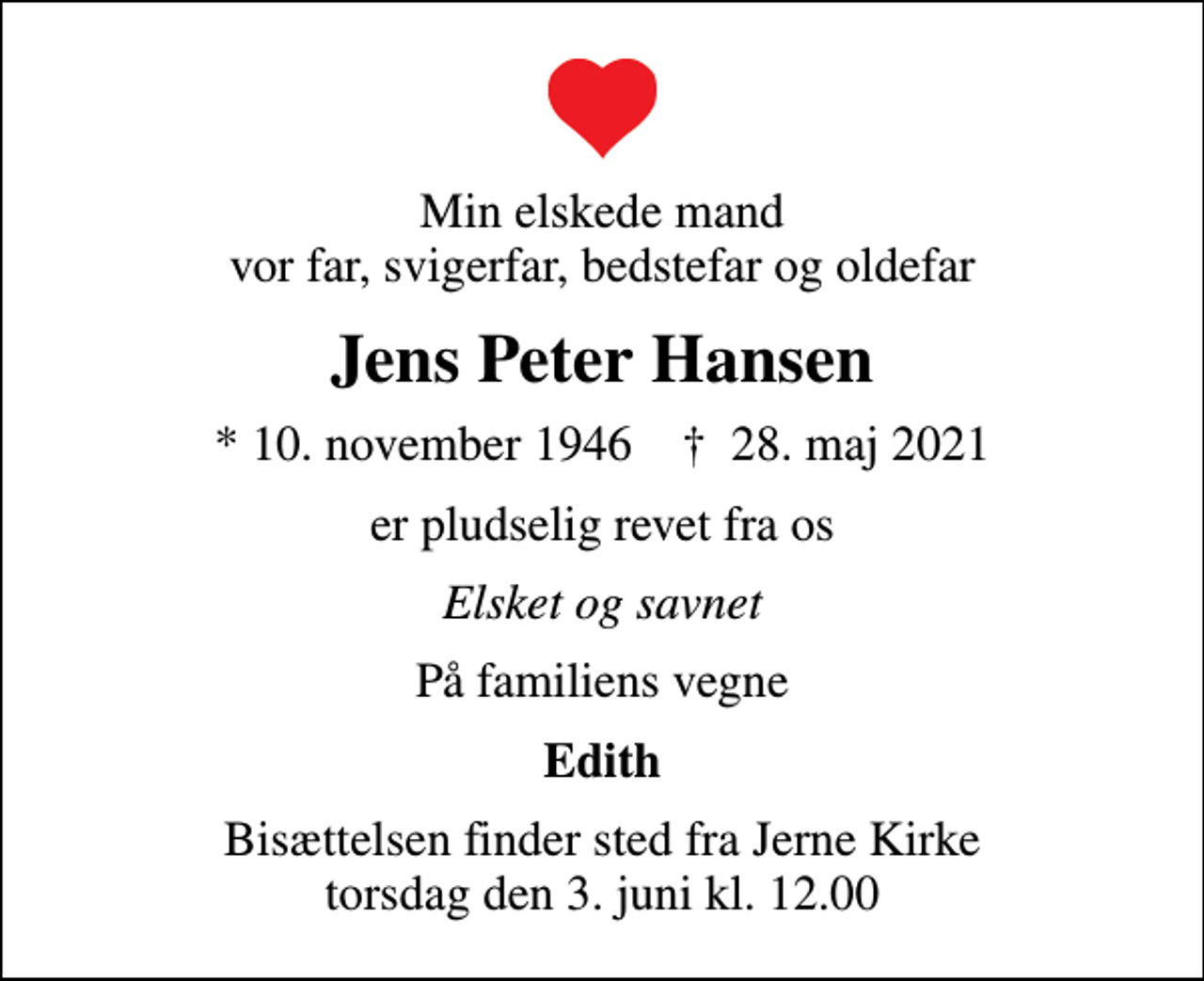 <p>Min elskede mand vor far, svigerfar, bedstefar og oldefar<br />Jens Peter Hansen<br />* 10. november 1946 ✝ 28. maj 2021<br />er pludselig revet fra os<br />Elsket og savnet<br />På familiens vegne<br />Edith<br />Bisættelsen finder sted fra Jerne Kirke torsdag den 3. juni kl. 12.00</p>