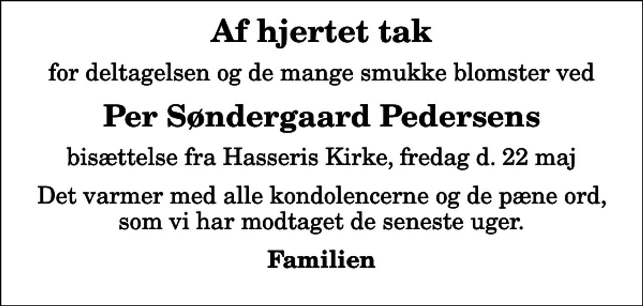 <p>Af hjertet tak<br />for deltagelsen og de mange smukke blomster ved<br />Per Søndergaard Pedersens<br />bisættelse fra Hasseris Kirke, fredag d. 22 maj<br />Det varmer med alle kondolencerne og de pæne ord, som vi har modtaget de seneste uger.<br />Familien</p>