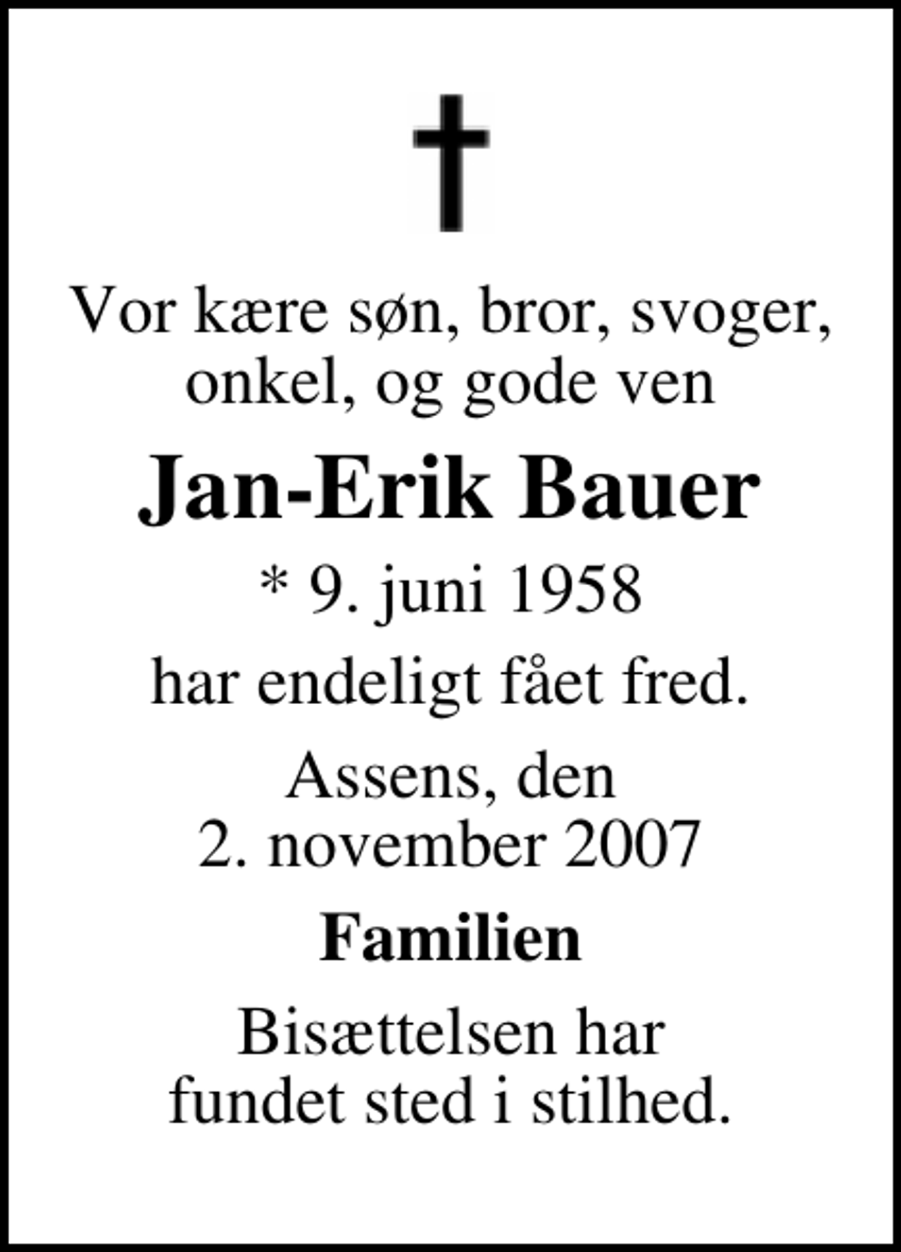 <p>Vor kære søn, bror, svoger, onkel, og gode ven<br />Jan-Erik Bauer<br />* 9. juni 1958<br />har endeligt fået fred.<br />Assens, den 2. november 2007<br />Familien<br />Bisættelsen har fundet sted i stilhed.</p>