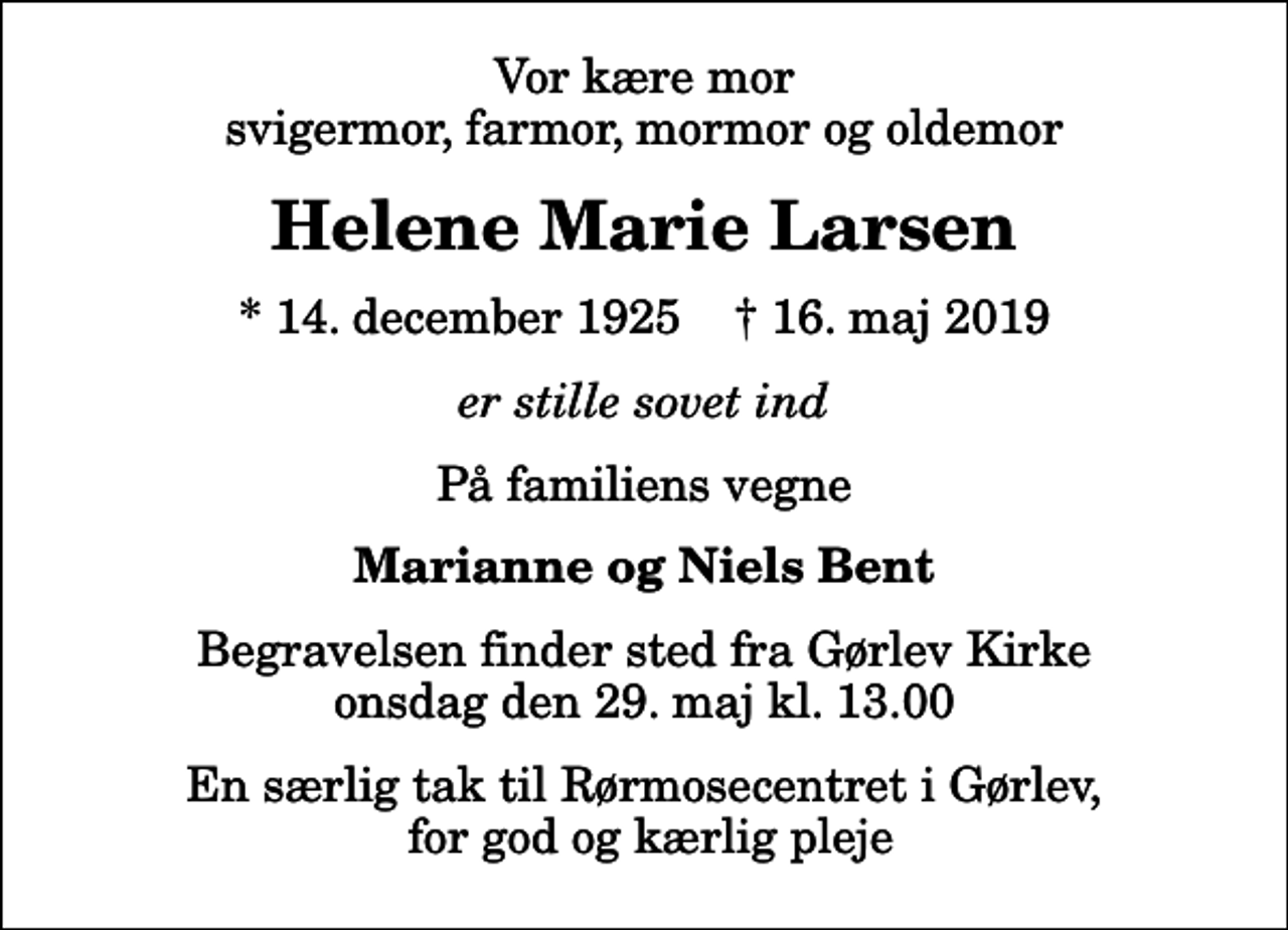 <p>Vor kære mor svigermor, farmor, mormor og oldemor<br />Helene Marie Larsen<br />* 14. december 1925 ✝ 16. maj 2019<br />er stille sovet ind<br />På familiens vegne<br />Marianne og Niels Bent<br />Begravelsen finder sted fra Gørlev Kirke onsdag den 29. maj kl. 13.00<br />En særlig tak til Rørmosecentret i Gørlev, for god og kærlig pleje</p>