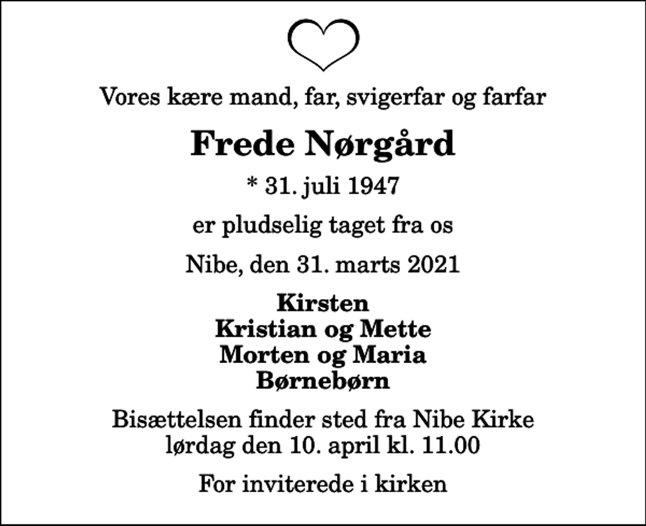 <p>Vores kære mand, far, svigerfar og farfar<br />Frede Nørgård<br />* 31. juli 1947<br />er pludselig taget fra os<br />Nibe, den 31. marts 2021<br />Kirsten Kristian og Mette Morten og Maria Børnebørn<br />Bisættelsen finder sted fra Nibe Kirke lørdag den 10. april kl. 11.00 For inviterede i kirken</p>