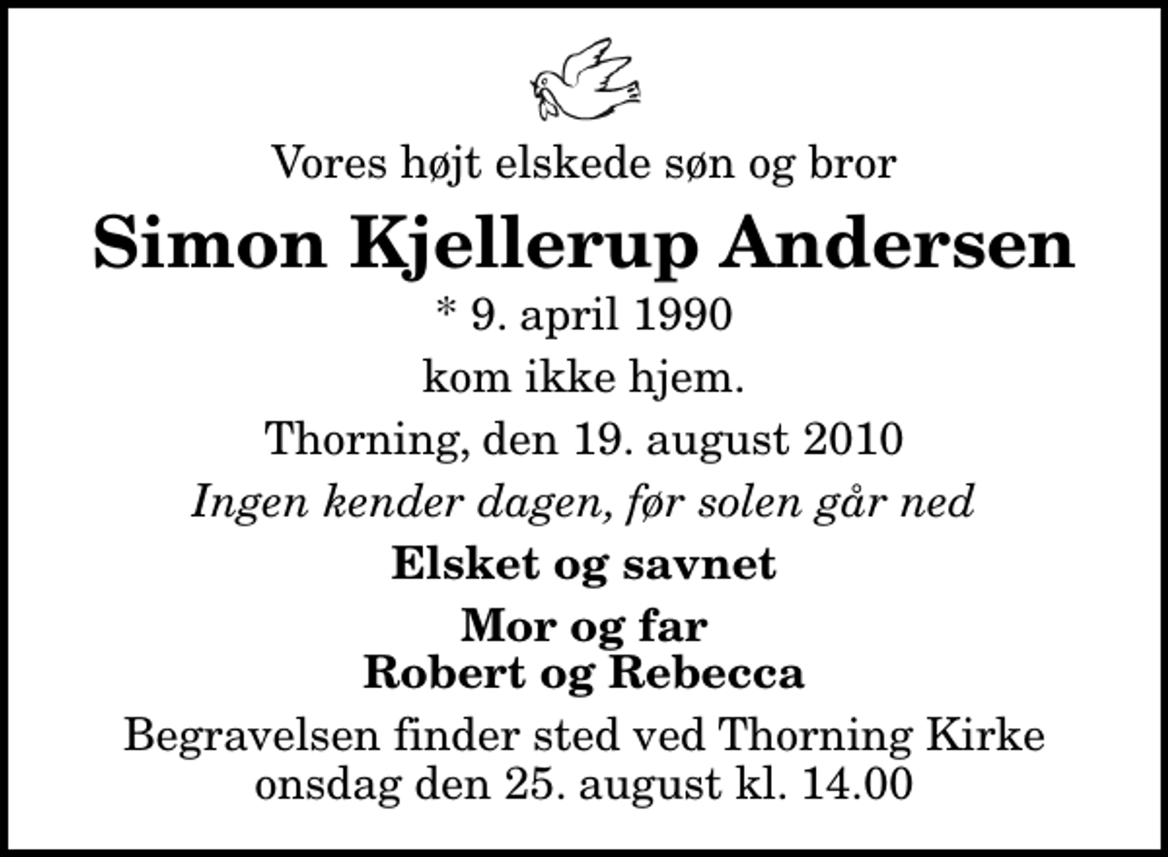 <p>Vores højt elskede søn og bror<br />Simon Kjellerup Andersen<br />* 9. april 1990<br />kom ikke hjem.<br />Thorning, den 19. august 2010<br />Ingen kender dagen, før solen går ned<br />Elsket og savnet<br />Mor og far Robert og Rebecca<br />Begravelsen finder sted ved Thorning Kirke onsdag den 25. august kl. 14.00</p>