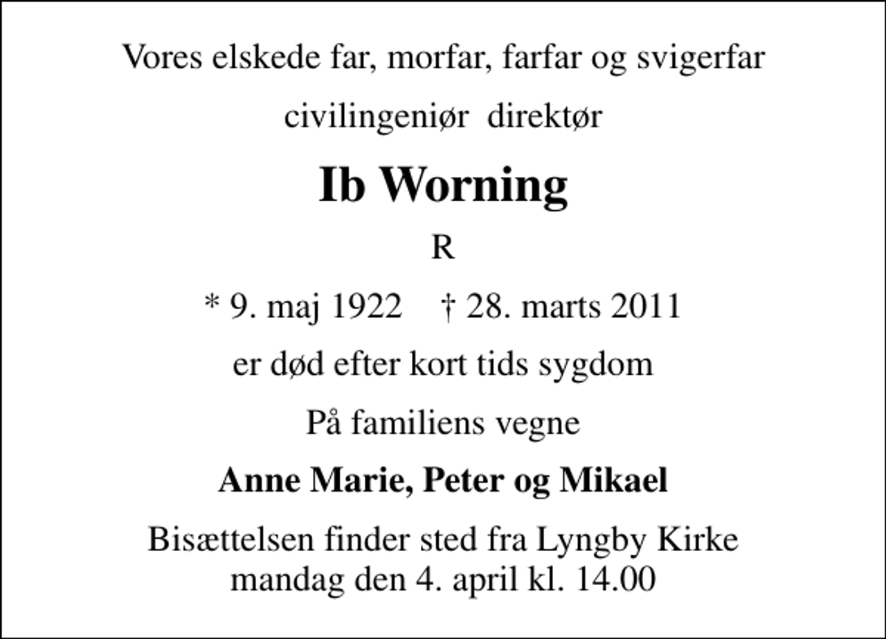 <p>Vores elskede far, morfar, farfar og svigerfar<br />civilingeniør direktør<br />Ib Worning<br />R<br />* 9. maj 1922 ✝ 28. marts 2011<br />er død efter kort tids sygdom<br />På familiens vegne<br />Anne Marie, Peter og Mikael<br />Bisættelsen finder sted fra Lyngby Kirke mandag den 4. april kl. 14.00</p>