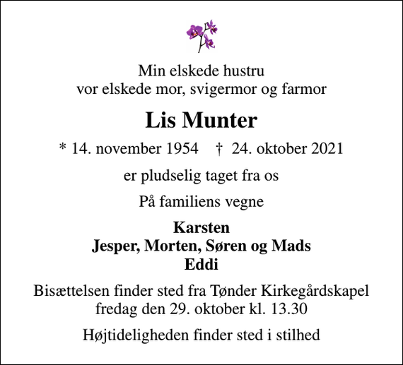 <p>Min elskede hustru vor elskede mor, svigermor og farmor<br />Lis Munter<br />* 14. november 1954 ✝ 24. oktober 2021<br />er pludselig taget fra os<br />På familiens vegne<br />Karsten Jesper, Morten, Søren og Mads Eddi<br />Bisættelsen finder sted fra Tønder Kirkegårdskapel fredag den 29. oktober kl. 13.30<br />Højtideligheden finder sted i stilhed</p>