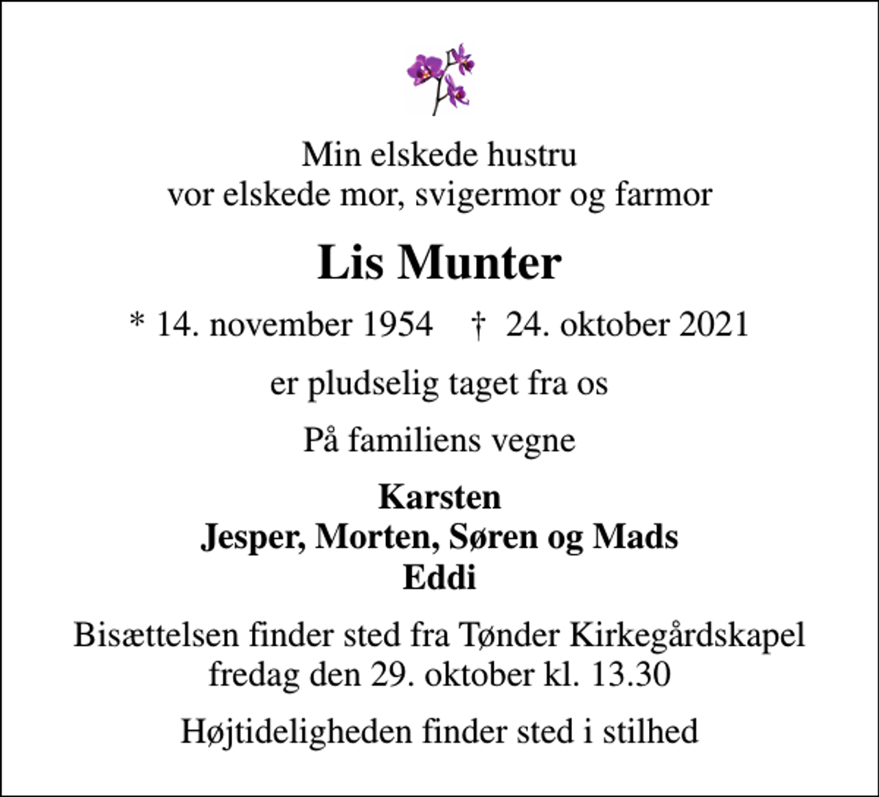<p>Min elskede hustru vor elskede mor, svigermor og farmor<br />Lis Munter<br />* 14. november 1954 ✝ 24. oktober 2021<br />er pludselig taget fra os<br />På familiens vegne<br />Karsten Jesper, Morten, Søren og Mads Eddi<br />Bisættelsen finder sted fra Tønder Kirkegårdskapel fredag den 29. oktober kl. 13.30<br />Højtideligheden finder sted i stilhed</p>