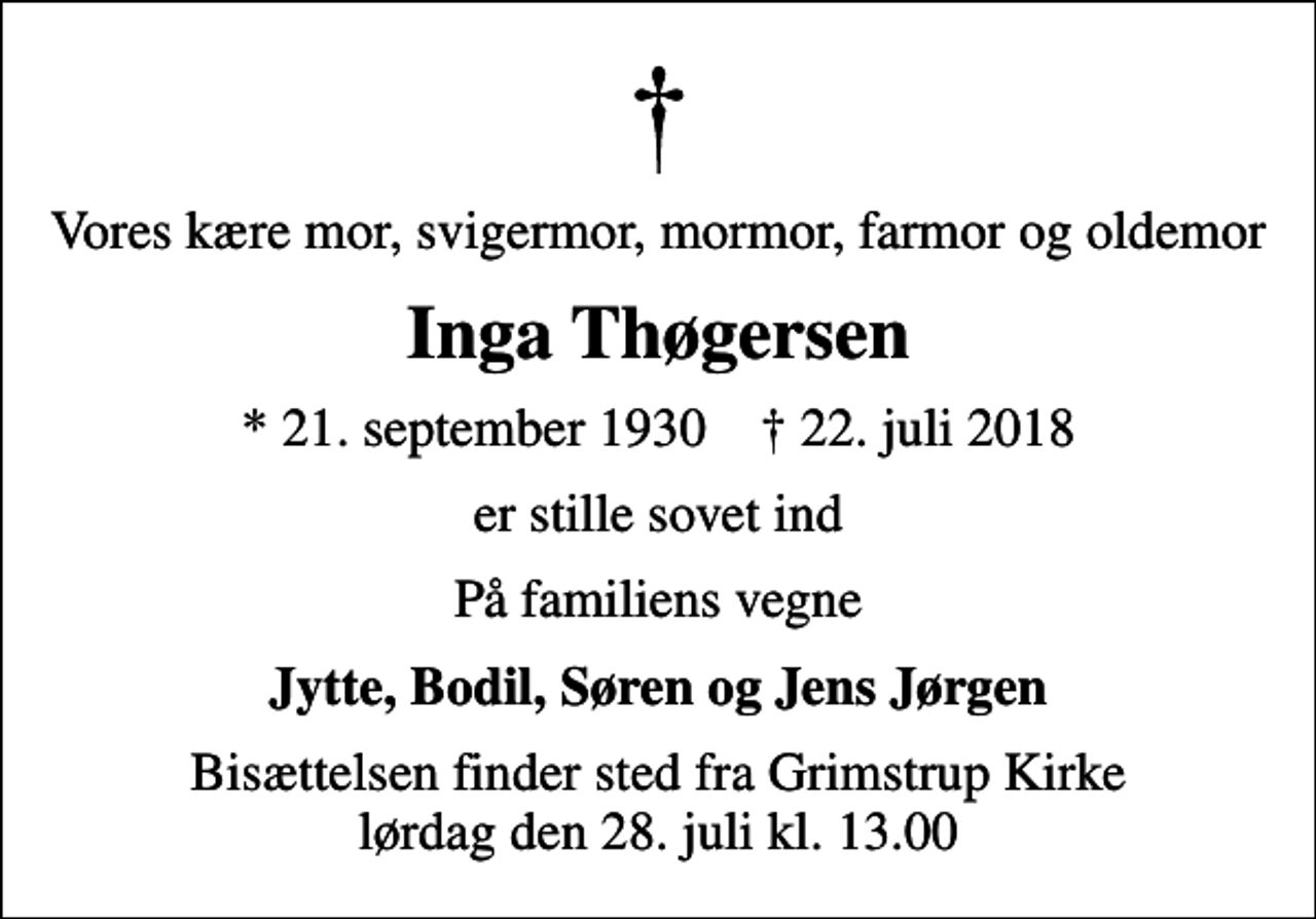 <p>Vores kære mor, svigermor, mormor, farmor og oldemor<br />Inga Thøgersen<br />* 21. september 1930 ✝ 22. juli 2018<br />er stille sovet ind<br />På familiens vegne<br />Jytte, Bodil, Søren og Jens Jørgen<br />Bisættelsen finder sted fra Grimstrup Kirke lørdag den 28. juli kl. 13.00</p>