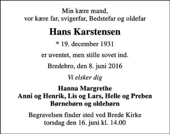 <p>Min kære mand, vor kære far, svigerfar, Bedstefar og oldefar<br />Hans Karstensen<br />* 19. december 1931<br />er uventet, men stille sovet ind.<br />Bredebro, den 8. juni 2016<br />Vi elsker dig<br />Hanna Margrethe Anni og Henrik, Lis og Lars, Helle og Preben Børnebørn og oldebørn<br />Begravelsen finder sted ved Brede Kirke torsdag den 16. juni kl. 14.00</p>