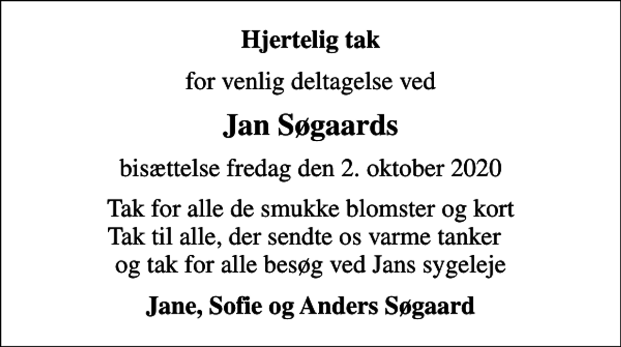 <p>Hjertelig tak<br />for venlig deltagelse ved<br />Jan Søgaards<br />bisættelse fredag den 2. oktober 2020<br />Tak for alle de smukke blomster og kort Tak til alle, der sendte os varme tanker og tak for alle besøg ved Jans sygeleje<br />Jane, Sofie og Anders Søgaard</p>