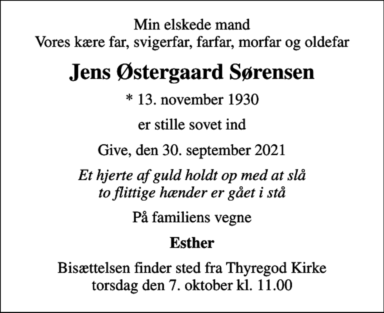 <p>Min elskede mand Vores kære far, svigerfar, farfar, morfar og oldefar<br />Jens Østergaard Sørensen<br />* 13. november 1930<br />er stille sovet ind<br />Give, den 30. september 2021<br />Et hjerte af guld holdt op med at slå to flittige hænder er gået i stå<br />På familiens vegne<br />Esther<br />Bisættelsen finder sted fra Thyregod Kirke torsdag den 7. oktober kl. 11.00</p>