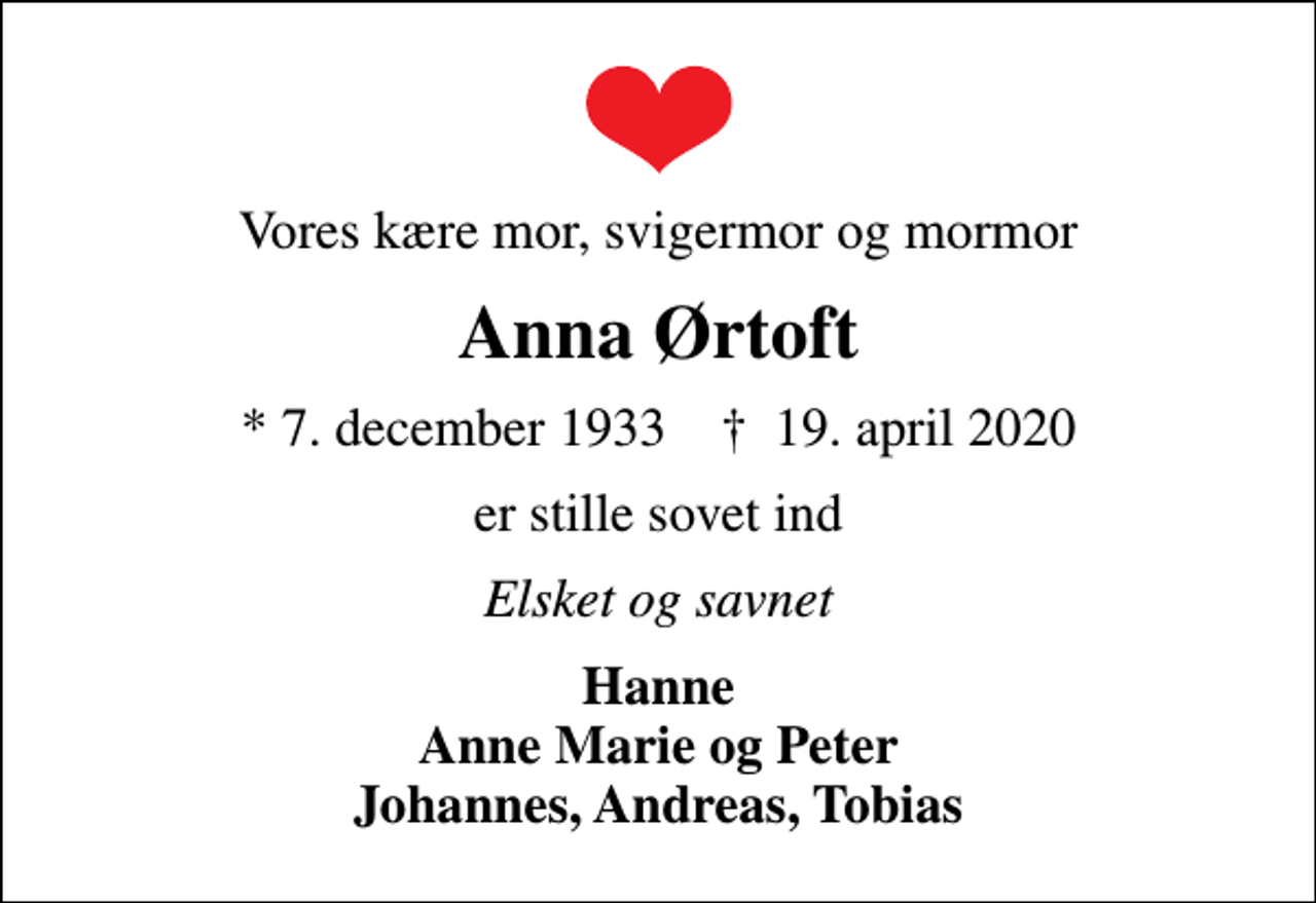 <p>Vores kære mor, svigermor og mormor<br />Anna Ørtoft<br />* 7. december 1933 ✝ 19. april 2020<br />er stille sovet ind<br />Elsket og savnet<br />Hanne Anne Marie og Peter Johannes, Andreas, Tobias</p>