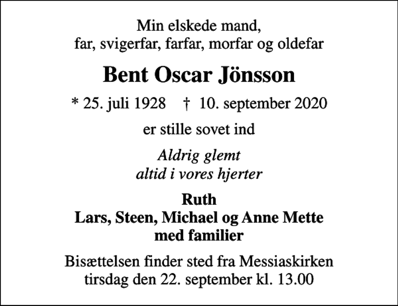 <p>Min elskede mand, far, svigerfar, farfar, morfar og oldefar<br />Bent Oscar Jönsson<br />* 25. juli 1928 ✝ 10. september 2020<br />er stille sovet ind<br />Aldrig glemt altid i vores hjerter<br />Ruth Lars, Steen, Michael og Anne Mette med familier<br />Bisættelsen finder sted fra Messiaskirken tirsdag den 22. september kl. 13.00</p>