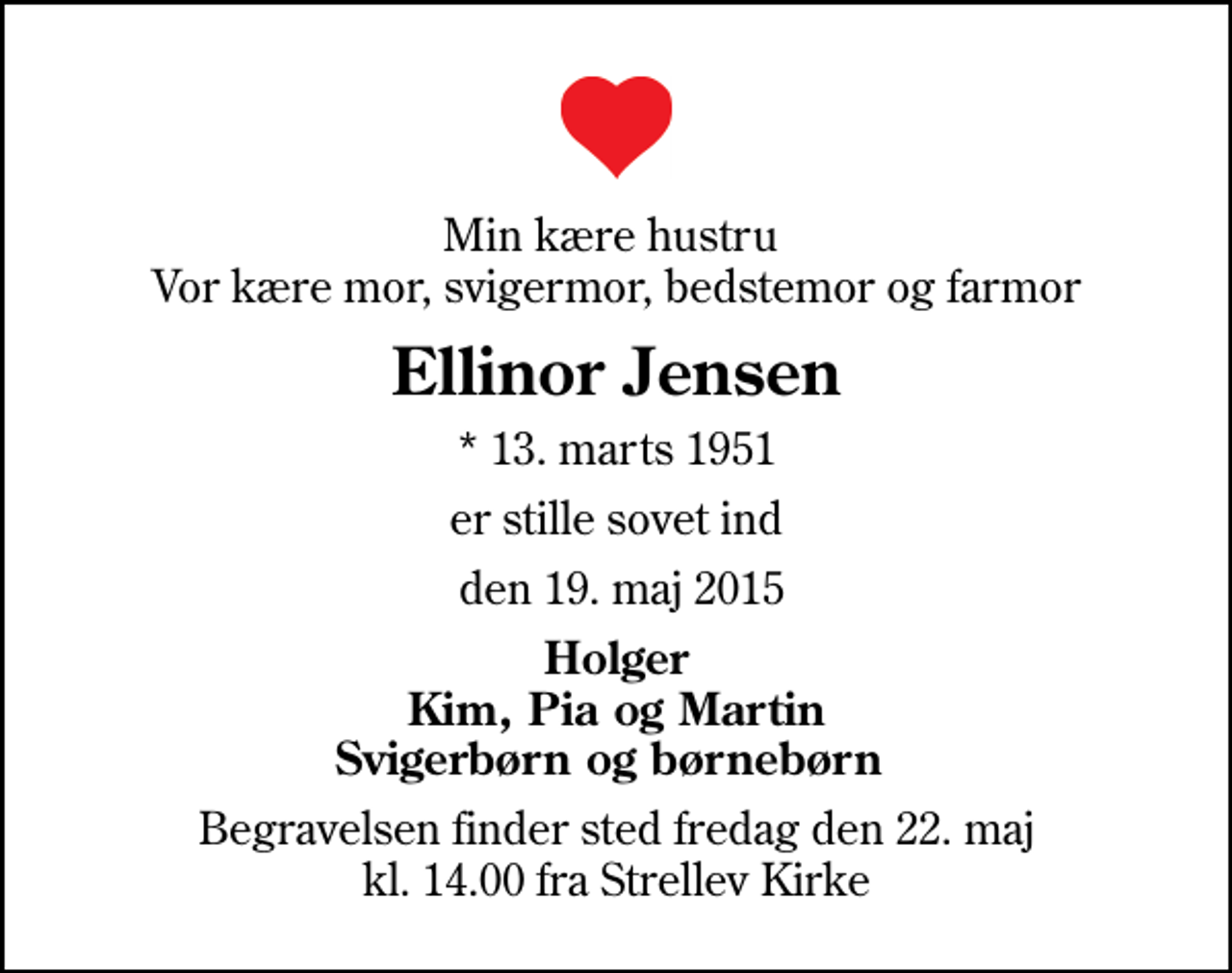 <p>Min kære hustru Vor kære mor, svigermor, bedstemor og farmor<br />Ellinor Jensen<br />* 13. marts 1951<br />er stille sovet ind<br />den 19. maj 2015<br />Holger Kim, Pia og Martin Svigerbørn og børnebørn<br />Begravelsen finder sted fredag den 22. maj kl. 14.00 fra Strellev Kirke</p>