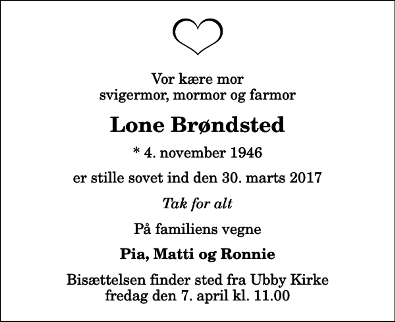 <p>Vor kære mor svigermor, mormor og farmor<br />Lone Brøndsted<br />* 4. november 1946<br />er stille sovet ind den 30. marts 2017<br />Tak for alt<br />På familiens vegne<br />Pia, Matti og Ronnie<br />Bisættelsen finder sted fra Ubby Kirke fredag den 7. april kl. 11.00</p>