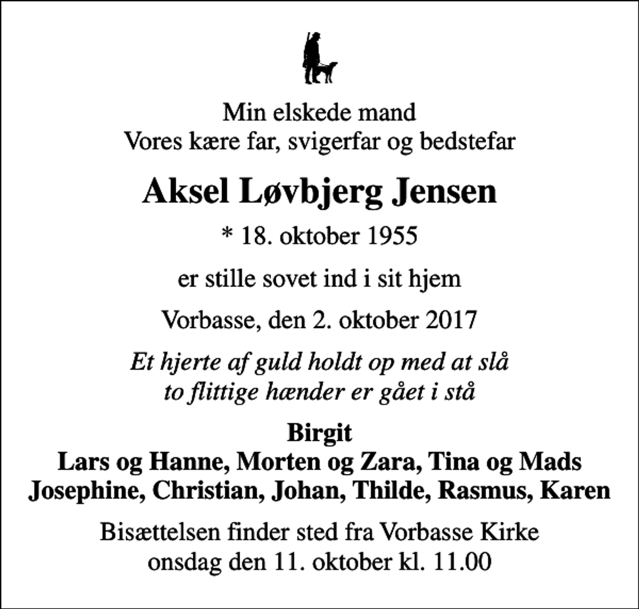 <p>Min elskede mand Vores kære far, svigerfar og bedstefar<br />Aksel Løvbjerg Jensen<br />* 18. oktober 1955<br />er stille sovet ind i sit hjem<br />Vorbasse, den 2. oktober 2017<br />Et hjerte af guld holdt op med at slå to flittige hænder er gået i stå<br />Birgit Lars og Hanne, Morten og Zara, Tina og Mads Josephine, Christian, Johan, Thilde, Rasmus, Karen<br />Bisættelsen finder sted fra Vorbasse Kirke onsdag den 11. oktober kl. 11.00</p>