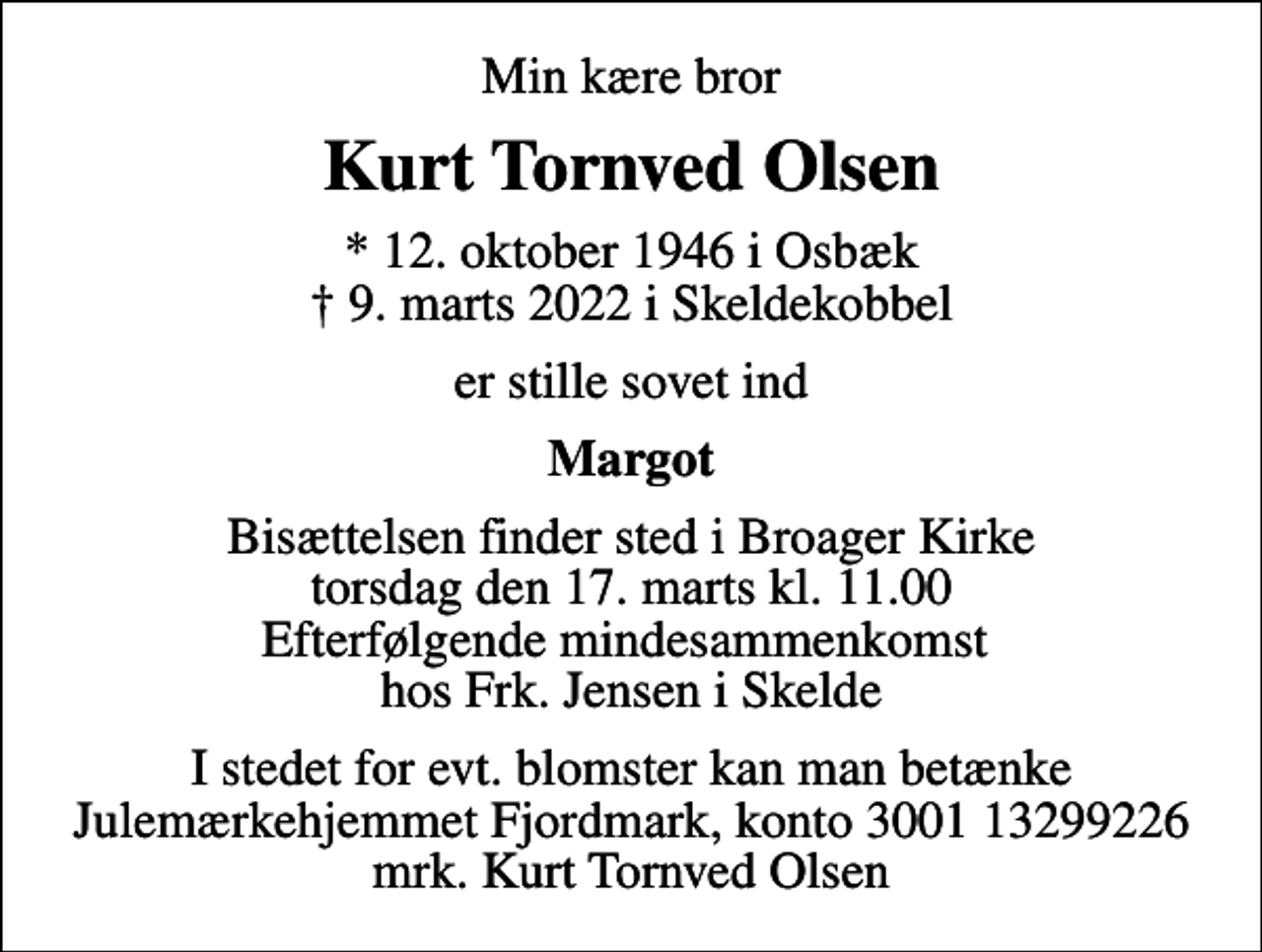 <p>Min kære bror<br />Kurt Tornved Olsen<br />* 12. oktober 1946 i Osbæk<br />✝ 9. marts 2022 i Skeldekobbel<br />er stille sovet ind<br />Margot<br />Bisættelsen finder sted i Broager Kirke torsdag den 17. marts kl. 11.00 Efterfølgende mindesammenkomst hos Frk. Jensen i Skelde<br />I stedet for evt. blomster kan man betænke<br />Julemærkehjemmet Fjordmark reg.3001konto13299226mrk. Kurt Tornved<br />Olsen</p>