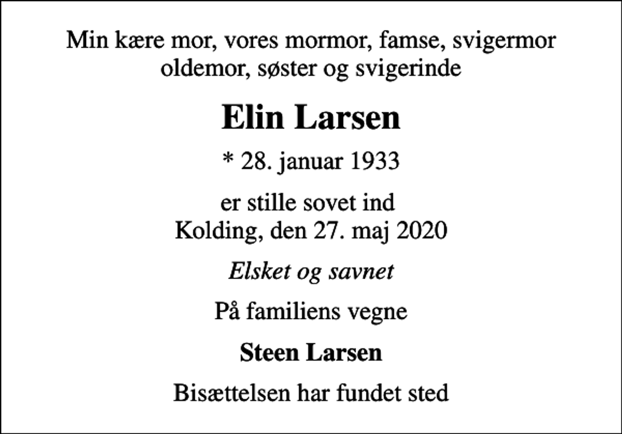 <p>Min kære mor, vores mormor, famse, svigermor oldemor, søster og svigerinde<br />Elin Larsen<br />* 28. januar 1933<br />er stille sovet ind Kolding, den 27. maj 2020<br />Elsket og savnet<br />På familiens vegne<br />Steen Larsen<br />Bisættelsen har fundet sted</p>