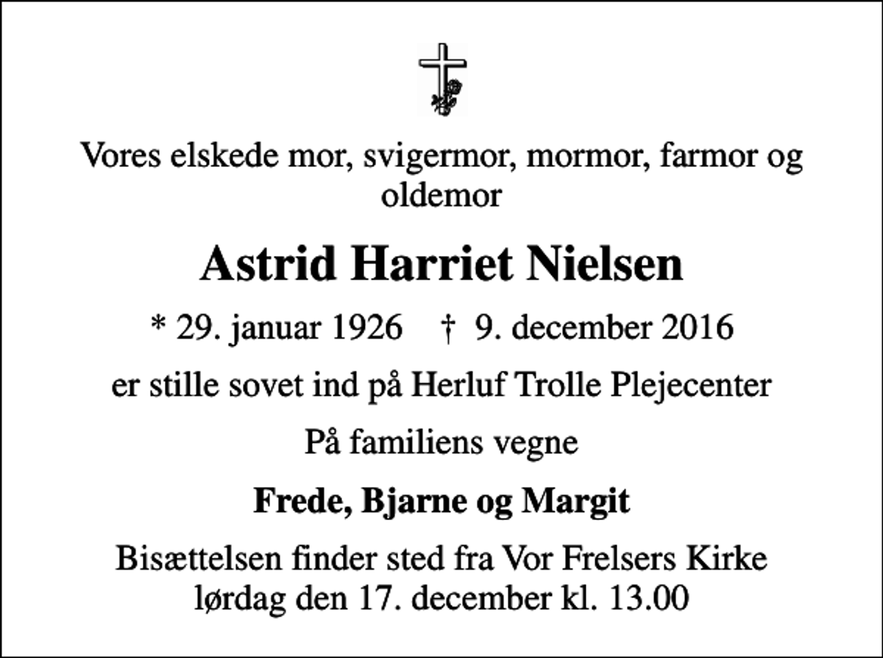 <p>Vores elskede mor, svigermor, mormor, farmor og oldemor<br />Astrid Harriet Nielsen<br />* 29. januar 1926 ✝ 9. december 2016<br />er stille sovet ind på Herluf Trolle Plejecenter<br />På familiens vegne<br />Frede, Bjarne og Margit<br />Bisættelsen finder sted fra Vor Frelsers Kirke lørdag den 17. december kl. 13.00</p>