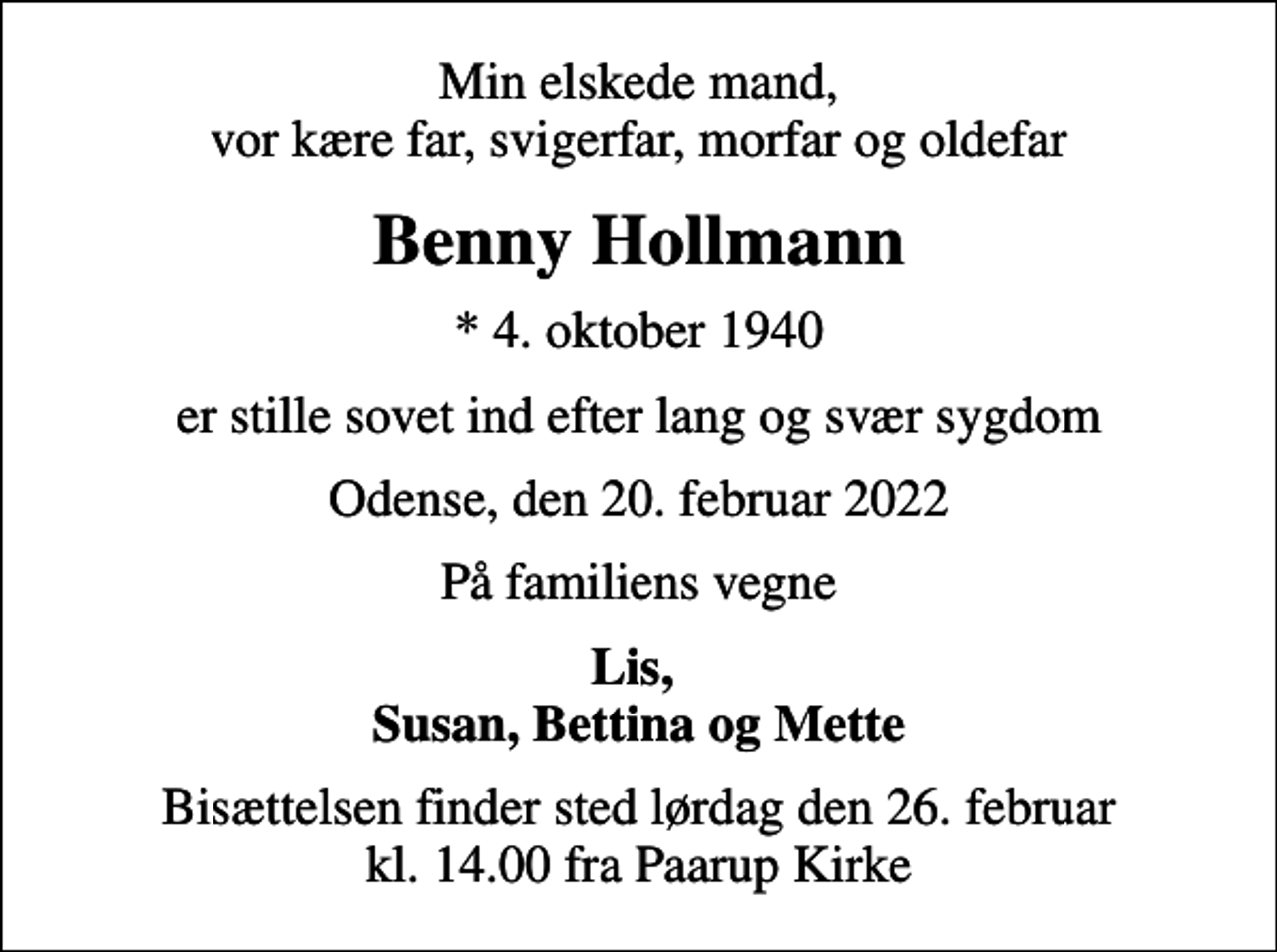 <p>Min elskede mand, vor kære far, svigerfar, morfar og oldefar<br />Benny Hollmann<br />* 4. oktober 1940<br />er stille sovet ind efter lang og svær sygdom<br />Odense, den 20. februar 2022<br />På familiens vegne<br />Lis, Susan, Bettina og Mette<br />Bisættelsen finder sted lørdag den 26. februar kl. 14.00 fra Paarup Kirke</p>